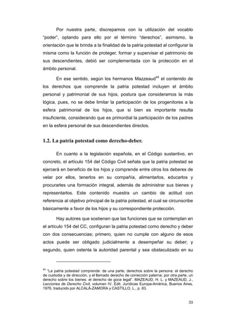 Por nuestra parte, discrepamos con la utilización del vocablo
“poder”, optando para ello por el término “derechos”, asimismo, la
orientación que le brinda a la finalidad de la patria potestad al configurar la
misma como la función de proteger, formar y supervisar el patrimonio de
sus descendientes, debió ser complementada con la protección en el
ámbito personal.

        En ese sentido, según los hermanos Mazzeaud44 el contenido de
los derechos que comprende la patria potestad incluyen el ámbito
personal y patrimonial de sus hijos, postura que consideramos la más
lógica, pues, no se debe limitar la participación de los progenitores a la
esfera patrimonial de los hijos, que si bien es importante resulta
insuficiente, considerando que es primordial la participación de los padres
en la esfera personal de sus descendientes directos.


1.2. La patria potestad como derecho-deber.

        En cuanto a la legislación española, en el Código sustantivo, en
concreto, el artículo 154 del Código Civil señala que la patria potestad se
ejercerá en beneficio de los hijos y comprende entre otros los deberes de
velar por ellos, tenerlos en su compañía, alimentarlos, educarlos y
procurarles una formación integral, además de administrar sus bienes y
representarlos. Este contenido muestra un cambio de actitud con
referencia al objetivo principal de la patria potestad, el cual se circunscribe
básicamente a favor de los hijos y su correspondiente protección.

        Hay autores que sostienen que las funciones que se contemplan en
el artículo 154 del CC, configuran la patria potestad como derecho y deber
con dos consecuencias; primero, quien no cumple con alguno de esos
actos puede ser obligado judicialmente a desempeñar su deber; y
segundo, quien ostenta la autoridad parental y sea obstaculizado en su



44
  “La patria potestad comprende: de una parte, derechos sobre la persona: el derecho
de custodia y de dirección, y el llamado derecho de corrección paterna; por otra parte, un
derecho sobre los bienes: el derecho de goce legal”. MAZEAUD, H. L. y MAZEAUD, J.,
Lecciones de Derecho Civil, volumen IV, Edit. Jurídicas Europa-América, Buenos Aires,
1976, traducido por ALCALÁ-ZAMORA y CASTILLO, L., p. 83.


                                                                                       33
 