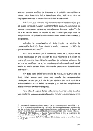ante un supuesto conflicto de intereses en la relación padres-hijos, a
nuestro juicio, la empatía de los progenitores a favor del menor, tiene un
rol preponderante en la concreción del interés de éste último.

       Sin olvidar, que conviene respetar el interés del menor siempre que
las tareas familiares impulsen racionalmente la autonomía del menor de
manera responsable, procurando interrelacionar derecho y deber633. Es
decir, en la concreción del interés del menor tiene que propiciarse su
independencia sin vulnerar el equilibrio que debe existir entre derechos y
obligaciones.

       Además, la concretización de éste interés no significa la
consagración de ningún favor minoris, entendido como una condición de
gracia hacia un sujeto débil634.

       Ésto hace evidente que el interés del menor se constituye en el
centro de gravedad en una situación de crisis matrimonial o de unión de
hecho, al momento de decidirse la modalidad de custodia a aplicarse. Es
así que se manifiesta que en las relaciones privadas donde participe el
menor, su interés será el criterio fundamental y tendrá una consideración
primordial635.

       Sin duda, debe primar el beneficio del menor, por cuanto éste no
tiene motivo alguno para tener que soportar las desavenencias
conyugales de sus progenitores, lo que significa que tiene derecho a
mantener el vínculo con ambos padres por igual, de forma independiente
a la relación que exista entre la pareja.

       Todo ello, al amparo de los instrumentos internacionales actuales
que resaltan la preponderancia del principio del interés superior del menor




633
    Una vez más el profesor ALONSO PÉREZ, M., “La situación jurídica del menor...”, op.
cit., p. 24, acertadamente señala que: “El interés del menor se respeta en la medida en
que las funciones familiares o parafamiliares fomentan equilibradamente la libertad del
menor y el sentido de la responsabilidad, la armonía inescindible entre derecho y deber”.
634
     IGLESIAS REDONDO, J. I., Guarda Asistencial tutela ex lege y acogimiento de
menores, Edit. Cedecs, Barcelona, 1996, p. 64.
635
    Postura que comparte DURÁN AYAGO, A., “El interés del menor en el conflicto de...”,
op. cit., p. 306.


                                                                                     330
 