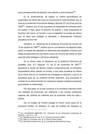 como principal criterio de decisión, con relación a otros intereses636.

       En la Jurisprudencia, se adopta un criterio generalizado de
preponderar el interés del menor en situaciones de crisis familiares. Así, el
Auto de la Audiencia Provincial de Badajoz (Sección 2ª), de 30 de junio de
1994637, resuelve que en los supuestos de disparidad de intereses entre
los padres e hijos sobre el derecho de guarda y visita prepondera el
beneficio del menor, en función a que el legislador ha puesto de relieve
que se tiene que proteger al desvalido y desamparado haciendo
prevalecer el favor filii.

       Asimismo, la Sentencia de la Audiencia Provincial de Huesca de
13 de octubre de 1994638, declara que en una situación de adopción debe
primar el interés del adoptado en detrimento del adoptante. Extremo que
refleja la preponderancia del interés menor por encima del interés en éste
caso del padre biológico o del futuro adoptante.

       En la misma línea, la Sentencia de la Audiencia Provincial de
Castellón núm. 471 (Sección 1ª), de 27 de noviembre de 1997639,
desestima la acción de filiación materna extramatrimonial, al considerar
improcedente dicha petición en función a que debe prevalecer el interés
de la menor que en su momento fue entregada en adopción y que en la
actualidad goza de un ambiente familiar adecuado, que precautela el
cuidado de su salud tomando en cuenta que requiere cuidados necesarios
para atender su enfermedad.

       Por otra parte, en lo que concierne a la normativa boliviana existe
una dualidad de posiciones con referencia a las normas sustantivas
respecto del conflicto de intereses que se presentan entre los hijos y
padres.

       Así, el Código de Familia protege al menor como parte de la
estructura familiar, no obstante, en caso de conflicto de intereses se


636
    Vid. VELÁZQUEZ SÁNCHEZ, Mª., “Evolución de las instituciones protectoras de
menores...”, op. cit., p. 170.
637
    AC 1994969, ponente: Ilmo. Sr. D. Fernando Paumard Collado.
638
    AC 19941710, ponente: Ilmo. Sr. D. Ramiro Solans Castro.
639
    AC 19972543, ponente: Ilmo. Sr. D. José Manuel García-Simón Vicent.


                                                                           331
 