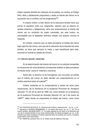 deben respetar también los intereses de los padres, en cambio, el Código
Niño, Niña y Adolescente prepondera y realza el interés del menor en la
suposición de un conflicto con los progenitores640.

        A nuestro criterio, si bien dentro de la estructura familiar tiene que
primar el equilibrio entre sus integrantes, aspecto que se plasma en
iguales derechos y obligaciones, tiene que preponderarse el interés del
menor por su condición de sujeto vulnerable, por este motivo, es
aconsejable que el legislador boliviano adopte una postura unívoca al
respecto.

        En síntesis, creemos que no debe prevalecer el interés del menor
bajo capricho del mismo, sino que de la valoración de la situación de crisis
familiar, se tiene que apreciar lo mejor y más beneficioso para éste,
tomando en cuenta su estado de minoría.


1.3. Interés moral y material.

        En la determinación del interés del menor en la custodia compartida
en situaciones de crisis familiares corresponde analizar si debe prevalecer
el interés moral sobre el material o viceversa.

        Sobre ello, la doctrina no es homogénea, por una parte, se señala
que el interés del menor se debe atender con preponderancia en el
ámbito espiritual sobre el material641.

        Criterio sostenido en la Jurisprudencia a través de entre otras
resoluciones, de la Sentencia de la Audiencia Provincial de Tarragona
(Sección 1ª), de 30 de abril de 1998, así, como también en la Sentencia
de la Audiencia Provincial de Granada (Sección 4ª), de 3 de marzo de
1999642, fallos donde se prepondera el interés del menor, como único



640
    Vid. PACHECO DE KOLLE, S., Derechos de la Niñez y Adolescencia… op. cit., p. 23.
641
    Siguiendo a RIVERO HERNÁNDEZ, F., El interés del menor, op. cit., p. 197. En el
mismo sentido, SALAZAR BORT, S., La tutela especial de los hijos en la atribución del
uso de la vivienda familiar en las crisis matrimoniales: El interés protegido, op. cit., p. 66,
sostiene que debe prevalecer el interés espiritual sobre el material, por cuanto, considera
a este último como secundario.
642
    AC 19994732, ponente: Ilmo. Sr. D. Carlos José de Valdivia y Pizcuela.


                                                                                          332
 
