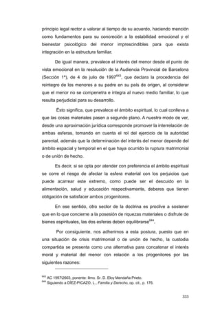 principio legal rector a valorar al tiempo de su acuerdo, haciendo mención
como fundamentos para su concreción a la estabilidad emocional y el
bienestar psicológico del menor imprescindibles para que exista
integración en la estructura familiar.

          De igual manera, prevalece el interés del menor desde el punto de
vista emocional en la resolución de la Audiencia Provincial de Barcelona
(Sección 1ª), de 4 de julio de 1997643, que declara la procedencia del
reintegro de los menores a su padre en su país de origen, al considerar
que el menor no se compenetra e integra al nuevo medio familiar, lo que
resulta perjudicial para su desarrollo.

           Ésto significa, que prevalece el ámbito espiritual, lo cual conlleva a
que las cosas materiales pasen a segundo plano. A nuestro modo de ver,
desde una aproximación jurídica corresponde promover la interrelación de
ambas esferas, tomando en cuenta el rol del ejercicio de la autoridad
parental, además que la determinación del interés del menor depende del
ámbito espacial y temporal en el que haya ocurrido la ruptura matrimonial
o de unión de hecho.

          Es decir, si se opta por atender con preferencia el ámbito espiritual
se corre el riesgo de afectar la esfera material con los perjuicios que
puede acarrear este extremo, como puede ser el descuido en la
alimentación, salud y educación respectivamente, deberes que tienen
obligación de satisfacer ambos progenitores.

          En ese sentido, otro sector de la doctrina es proclive a sostener
que en lo que concierne a la posesión de riquezas materiales o disfrute de
bienes espirituales, las dos esferas deben equilibrarse644.

           Por consiguiente, nos adherimos a esta postura, puesto que en
una situación de crisis matrimonial o de unión de hecho, la custodia
compartida se presenta como una alternativa para concatenar el interés
moral y material del menor con relación a los progenitores por las
siguientes razones:

643
      AC 19972603, ponente: Ilmo. Sr. D. Eloy Mendaña Prieto.
644
      Siguiendo a DÍEZ-PICAZO, L., Familia y Derecho, op. cit., p. 176.


                                                                             333
 