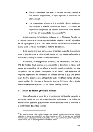 •   El menor conserva una relación estable, amplia y periódica
               con ambos progenitores, lo que equivale a preservar su
               interés moral.

           •   Los progenitores al compartir la custodia, deben satisfacer
               directamente el interés material del menor, por cuanto el
               régimen de asignación de pensión alimenticia será distinto
               al previsto en una custodia monoparental645.

       A este respecto, la legislación boliviana en el Código de Familia en
el capítulo referente a los efectos del divorcio, en el artículo 145 (situación
de los hijos) prevé que el Juez debe motivar la sentencia tomando en
cuenta tanto el interés moral como material de los hijos.

       Ésto quiere decir que se tiene que encontrar un punto de equilibrio
entre el interés moral y material del menor sin que exista preferencia o
inclinación por ninguno de los criterios señalados.

       En cambio, en la legislación española, los artículos 92, 154, 159 y
170 del Código Civil abarcan genéricamente el beneficio o interés del
menor sin especificar si se refiere al ámbito moral o material, en esa
perspectiva no se puede presuponer si el silencio del legislador al
respecto, representa la protección de ambas esferas o que una prime
sobre la otra. Creemos que el legislador debe modificar dichos artículos
con el objetivo de velar por la formación integral del menor, disponiendo
de manera expresa la protección del interés moral y material.


1.4. Interés del menor. ¿Presente o futuro?

       Con referencia al tema de la preeminencia del interés presente o
futuro del menor en una situación de crisis matrimonial o de unión de
hecho existen posturas que ponen de relieve el futuro sobre el presente o
la combinación de ambas esferas.


645
    En situaciones de crisis matrimoniales o de uniones de hecho ocurre que existen
progenitores que argumentan todo tipo de pretextos con el fin de otorgar una cantidad
mínima que no satisface el interés material del menor, especialmente cuando no solicitan
o presuponen que no les otorgarán la custodia del menor.


                                                                                    334
 