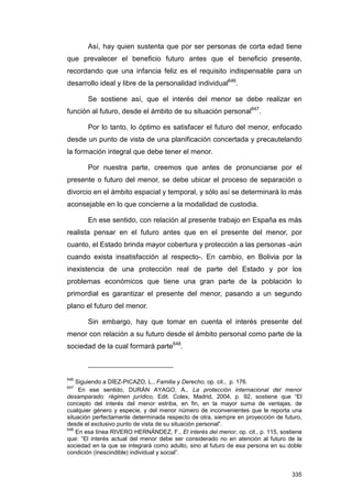 Así, hay quien sustenta que por ser personas de corta edad tiene
que prevalecer el beneficio futuro antes que el beneficio presente,
recordando que una infancia feliz es el requisito indispensable para un
desarrollo ideal y libre de la personalidad individual646.

       Se sostiene así, que el interés del menor se debe realizar en
función al futuro, desde el ámbito de su situación personal647.

       Por lo tanto, lo óptimo es satisfacer el futuro del menor, enfocado
desde un punto de vista de una planificación concertada y precautelando
la formación integral que debe tener el menor.

       Por nuestra parte, creemos que antes de pronunciarse por el
presente o futuro del menor, se debe ubicar el proceso de separación o
divorcio en el ámbito espacial y temporal, y sólo así se determinará lo más
aconsejable en lo que concierne a la modalidad de custodia.

       En ese sentido, con relación al presente trabajo en España es más
realista pensar en el futuro antes que en el presente del menor, por
cuanto, el Estado brinda mayor cobertura y protección a las personas -aún
cuando exista insatisfacción al respecto-. En cambio, en Bolivia por la
inexistencia de una protección real de parte del Estado y por los
problemas económicos que tiene una gran parte de la población lo
primordial es garantizar el presente del menor, pasando a un segundo
plano el futuro del menor.

       Sin embargo, hay que tomar en cuenta el interés presente del
menor con relación a su futuro desde el ámbito personal como parte de la
sociedad de la cual formará parte648.



646
    Siguiendo a DÍEZ-PICAZO, L., Familia y Derecho, op. cit., p. 176.
647
     En ese sentido, DURÁN AYAGO, A., La protección internacional del menor
desamparado: régimen jurídico, Edit. Colex, Madrid, 2004, p. 92, sostiene que “El
concepto del interés del menor estriba, en fin, en la mayor suma de ventajas, de
cualquier género y especie, y del menor número de inconvenientes que le reporta una
situación perfectamente determinada respecto de otra, siempre en proyección de futuro,
desde el exclusivo punto de vista de su situación personal”.
648
    En esa línea RIVERO HERNÁNDEZ, F., El interés del menor, op. cit., p. 115, sostiene
que: “El interés actual del menor debe ser considerado no en atención al futuro de la
sociedad en la que se integrará como adulto, sino al futuro de esa persona en su doble
condición (inescindible) individual y social”.


                                                                                   335
 
