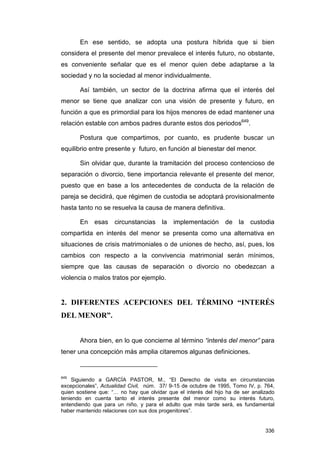 En ese sentido, se adopta una postura híbrida que si bien
considera el presente del menor prevalece el interés futuro, no obstante,
es conveniente señalar que es el menor quien debe adaptarse a la
sociedad y no la sociedad al menor individualmente.

       Así también, un sector de la doctrina afirma que el interés del
menor se tiene que analizar con una visión de presente y futuro, en
función a que es primordial para los hijos menores de edad mantener una
relación estable con ambos padres durante estos dos periodos649.

       Postura que compartimos, por cuanto, es prudente buscar un
equilibrio entre presente y futuro, en función al bienestar del menor.

       Sin olvidar que, durante la tramitación del proceso contencioso de
separación o divorcio, tiene importancia relevante el presente del menor,
puesto que en base a los antecedentes de conducta de la relación de
pareja se decidirá, que régimen de custodia se adoptará provisionalmente
hasta tanto no se resuelva la causa de manera definitiva.

       En    esas    circunstancias     la   implementación      de la custodia
compartida en interés del menor se presenta como una alternativa en
situaciones de crisis matrimoniales o de uniones de hecho, así, pues, los
cambios con respecto a la convivencia matrimonial serán mínimos,
siempre que las causas de separación o divorcio no obedezcan a
violencia o malos tratos por ejemplo.


2. DIFERENTES ACEPCIONES DEL TÉRMINO “INTERÉS
DEL MENOR”.


       Ahora bien, en lo que concierne al término “interés del menor” para
tener una concepción más amplia citaremos algunas definiciones.


649
    Siguiendo a GARCÍA PASTOR, M., “El Derecho de visita en circunstancias
excepcionales”, Actualidad Civil, núm. 37/ 9-15 de octubre de 1995, Tomo IV, p. 764,
quien sostiene que: “… no hay que olvidar que el interés del hijo ha de ser analizado
teniendo en cuenta tanto el interés presente del menor como su interés futuro,
entendiendo que para un niño, y para el adulto que más tarde será, es fundamental
haber mantenido relaciones con sus dos progenitores”.


                                                                                 336
 