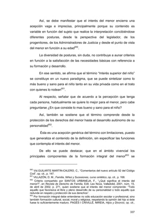 Así, se debe manifestar que el interés del menor encierra una
acepción vaga e imprecisa, principalmente porque su contenido es
variable en función del sujeto que realice la interpretación concibiéndose
diferentes posturas, desde la perspectiva del legislador, de los
progenitores, de los Administradores de Justicia y desde el punto de vista
del menor en función a su edad650.

        La diversidad de posturas, sin duda, no contribuye a aunar criterios
en función a la satisfacción de las necesidades básicas con referencia a
su formación y desarrollo.

        En ese sentido, se afirma que el término “Interés superior del niño”
se constituye en un nuevo paradigma, que se puede sintetizar como lo
más bueno y sano para el niño tanto en su vida privada como en el trato
con quienes lo rodean651.

        Al respecto, señalar que de acuerdo a la percepción que tenga
cada persona, habitualmente se quiere lo mejor para el menor, pero cabe
preguntarse ¿En que consiste lo mas bueno y sano para el niño?

        Así, también se sostiene que el término comprende desde la
protección de los derechos del menor hasta el desarrollo autónomo de su
personalidad652.

         Ésta es una acepción genérica del término con limitaciones, puesto
que generaliza el contenido de la definición, sin especificar las funciones
que contempla el interés del menor.

        De ello se puede destacar, que en el ámbito vivencial los
principales componentes de la formación integral del menor653 se



650
    Vid.GUILARTE MARTIN-CALERO, C., “Comentarios del nuevo artículo 92 del Código
Civil”, op. cit., p. 147.
651
    VILLAZÓN, D. M., Familia, Niñez y Sucesiones, curso sintético, op. cit., p. 168.
652
     Criterio compartido por SANTOS URBANEJA, F., “¿Qué significa el interés del
menor?”, en Revista de Derecho de Familia, Edit. Lex Nova, Valladolid, 2001, núm. 15,
de abril de 2002, p. 271, quien sostiene que el interés del menor comprende: “Todo
aquello que favorezca el libre y pleno desarrollo de su personalidad o todo aquello que
redunde en respeto y protección de sus derechos”.
653
    Por formación integral debe entenderse no sólo educación escolar o profesional, sino
también formación cultural, social, moral y religiosa, respetando la opinión del hijo si éste
fuese lo suficientemente maduro. PAGÉS I CRIVILLÉ, MIREIA, Hijos y Divorcio, op. cit.,


                                                                                         337
 