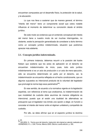 encuentran compuestos por el desarrollo físico, la protección de la salud,
y la educación.

       Lo que nos lleva a sostener que de manera general, el término
“interés del menor” tiene un componente social que cobra notable
influencia al momento de determinar su concreción desde el ámbito
jurídico.

       De este modo se evidencia que el contenido conceptual del interés
del menor tiene a nuestro modo de ver muchas interrogantes, no
obstante, existe la percepción generalizada de considerar a dicho término
como un concepto jurídico indeterminado, situación que podremos
apreciar más adelante.


2.1. Concepto jurídico indeterminado.

       En primera instancia, debemos recurrir a la posición del ilustre
Kelsen que sostiene que los actos de aplicación en el derecho se
encuentran      indeterminados       de    inicio,   pues,     todo    acto    jurídico
indistintamente si es un acto de producción o un acto de mera ejecución,
sólo se encuentra determinado en parte por el derecho, así, la
indeterminación se encuentra reflejada en el hecho condicionante, que en
algunos supuestos es intencional producto de la voluntad del legislador
que promulgó la norma bajo esos parámetros654.

       En ese sentido, de acuerdo a la normativa vigente en la legislación
española, con referencia al tema que analizamos, la indeterminación de
que modalidad de custodia debe asumirse de manera obligatoria es
intencional, puesto que al existir una dualidad de alternativas se
presupone que el legislador nos brinda una opción a elegir, en función a
concretar el interés del menor entre el régimen unilateral y compartido de
custodia.

       Por ello, se debe afirmar que en el espectro jurídico la doctrina


p. 25.
654
    KELSEN, H., Teoría pura del derecho, traducción del original en alemán realizada por
VERNENGO, R. J., Edit. Porrúa, México 2005, Décimo cuarta edición, p. 350.


                                                                                    338
 