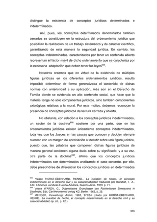 distingue    la   existencia    de    conceptos      jurídicos   determinados       e
indeterminados.

        Así, pues, los conceptos determinados denominados también
cerrados se constituyen en la estructura del ordenamiento jurídico que
posibilitan la realización de un trabajo sistemático y de carácter científico,
garantizando de esta manera la seguridad jurídica. En cambio, los
conceptos indeterminados, caracterizados por tener un contenido abierto
representan el factor móvil de dicho ordenamiento que se caracteriza por
la necesaria adaptación que deben tener las leyes655.

       Nosotros creemos que en virtud de la existencia de múltiples
figuras jurídicas en los diferentes ordenamientos jurídicos, resulta
imposible determinar de forma generalizada el contenido de dichas
normas con anterioridad a su aplicación, más aún en el Derecho de
Familia donde se evidencia un alto contenido social, que hace que la
materia tenga no sólo componentes jurídicos, sino también componentes
axiológicos relativos a la moral. Por este motivo, debemos reconocer la
presencia de conceptos jurídicos de textura cerrada y abierta.

       No obstante, con relación a los conceptos jurídicos indeterminados,
un sector de la doctrina656 sostiene por una parte, que en los
ordenamientos jurídicos existen únicamente conceptos indeterminados,
toda vez que los Jueces en las causas que conocen y deciden siempre
cuentan con un margen de apreciación al decidir sobre una figura jurídica,
puesto que, las palabras que componen dichas figuras jurídicas de
manera general contienen alguna duda sobre su significado, y a su vez,
otra parte de la doctrina657, afirma que los conceptos jurídicos
indeterminados son determinados analizando el caso concreto, por ello,
debe prescindirse de diferenciar los conceptos jurídicos en determinados


655
     Véase HORST-EBERHARD, HENKE., La cuestión de hecho, el concepto
indeterminado en el derecho civil y su casacionabilidad, traducido por Banzhaf, T. A.,
Edit. Ediciones Jurídicas Europa-América, Buenos Aires, 1979, p. 71.
656
    Véase WARDA, G., Dogmatische Grundlagen des Richterlichen Ermessens in
Strafrecht, Edit. Carl Heymenns Verlag KG, Berlin. 1962, p. 25.
657
    MENGER, Verwaltungs Archiv, 1962, 275/84 (citado por HORST-EBERHARD,
HENKE., La cuestión de hecho, el concepto indeterminado en el derecho civil y su
casacionabilidad, op. cit., p. 72.).


                                                                                  339
 