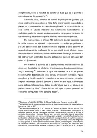 cumplimiento, tiene la facultad de solicitar al Juez que se le permita el
ejercicio normal de su derecho 45.
        A nuestro juicio, tomando en cuenta el principio de igualdad que
debe existir entre progenitores e hijos dicha interpretación es acertada al
prever las consecuencias en caso de cumplimiento e incumplimiento, de
esta forma el Estado mediante las Autoridades Administrativas o
Judiciales, pretende ejercer un riguroso control para que el contenido de
los derechos y deberes de la patria potestad no sean transgredidos.
        Del mismo modo, el artículo 156 del mismo Código establece que
la patria potestad se ejercerá conjuntamente por ambos progenitores o
por uno solo de ellos con el consentimiento expreso o tácito del otro, en
caso de desacuerdo, cualquiera de los dos podrá acudir al Juez, quien,
después de oír a ambos dictaminará lo que mejor convenga. Asimismo, si
los padres viven separados, la patria potestad se ejercerá por aquel con
quien el hijo conviva.

        Por lo tanto, el ejercicio de la patria potestad implica una serie de
deberes y facultades, no obstante, el articulado no brinda una definición.
Según Albaladejo46: “Mientras los hijos son menores de edad los padres
tienen muchos deberes hacia ellos, para su protección y formación. Y para
cumplirlos y decidir según la conveniencia de cada momento, necesitan
amplias facultades sobre la persona y bienes de sus hijos. Llamándose
patria potestad al conjunto de éstas, o poder global que la ley otorga a los
padres sobre los hijos”. Destacándose así, que la patria potestad se
encuentra configurada como derecho-deber47.



45
   Siguiendo a RASCÓN GARCÍA, C., Manual de Derecho Romano, op. cit., p. 29.
46
   ALBALADEJO, M., Curso de Derecho Civil IV Derecho de Familia, Edit. Librería Bosch,
Barcelona, 2002, p. 267.
47
   Así se manifiesta BORDA, G. A., Manuel de Derecho de Familia, décima edición, Edit.
Perrot, Buenos Aires, 1988, p. 348, cuando dice que: “Las potestades que integran la
autoridad paterna son de naturaleza compleja; ordinariamente asumen a la vez la
condición de derechos y deberes. Educar a un hijo, vivir a su lado, plasmar su espíritu,
cuidar de su persona y sus bienes, constituye para un padre normal la fuente de las más
perdurables satisfacciones y alegrías. Al atribuirle estas potestades, la ley le reconoce un
derecho natural, pero le impone al mismo tiempo su cumplimiento como una obligación.
Se conjugan así el interés paterno con el familiar y social, dando origen a esta categoría
de derechos- deberes, que caracterizan la institución”. Discrepa en parte con esta
concepción, (aunque al final sostiene lo contrario) CHÁVEZ ASENCIO, M. F., la familia


                                                                                         34
 