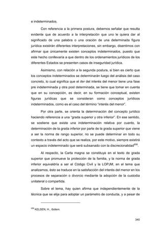 e indeterminados.

          Con referencia a la primera postura, debemos señalar que resulta
evidente que de acuerdo a la interpretación que uno le quiera dar al
significado de una palabra o una oración de una determinada figura
jurídica existirán diferentes interpretaciones, sin embargo, disentimos con
afirmar que únicamente existen conceptos indeterminados, puesto que
este hecho conllevaría a que dentro de los ordenamientos jurídicos de los
diferentes Estados se presenten casos de inseguridad jurídica.

          Asimismo, con relación a la segunda postura, si bien es cierto que
los conceptos indeterminados se determinarán luego del análisis del caso
concreto, lo cual significa que el iter del interés del menor tiene una fase
pre indeterminada y otra post determinada, se tiene que tomar en cuenta
que en su concepción, es decir, en su formación conceptual, existen
figuras      jurídicas      que   se   consideran   como   conceptos   jurídicos
indeterminados, como es el caso del término “interés del menor”.

          Por otra parte, se orienta la determinación del concepto jurídico
haciendo referencia a una “grada superior y otra inferior”. En ese sentido,
se sostiene que existe una indeterminación relativa por cuanto, la
determinación de la grada inferior por parte de la grada superior que viene
a ser la norma de rango superior, no se puede determinar en todo su
contexto a través del acto que se realiza, por este motivo, siempre existirá
un espacio indeterminado que será subsanado con la discrecionalidad658.

          Al respecto, la Carta magna se constituye en el texto de grada
superior que promueve la protección de la familia, y la norma de grada
inferior equivaldría a ser el Código Civil y la LOPJM, en el tema que
analizamos, ésto se traduce en la satisfacción del interés del menor en los
procesos de separación o divorcio mediante la adopción de la custodia
unilateral o compartida.

          Sobre el tema, hay quien afirma que independientemente de la
técnica que se elija para adoptar un parámetro de conducta, y a pesar de



658
      KELSEN, H., Ibidem.


                                                                            340
 