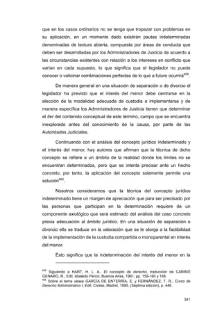 que en los casos ordinarios no se tenga que tropezar con problemas en
su aplicación, en un momento dado existirán pautas indeterminadas
denominadas de textura abierta, compuesta por áreas de conducta que
deben ser desarrolladas por los Administradores de Justicia de acuerdo a
las circunstancias existentes con relación a los intereses en conflicto que
varían en cada supuesto, lo que significa que el legislador no puede
conocer o vaticinar combinaciones perfectas de lo que a futuro ocurrirá659.

       De manera general en una situación de separación o de divorcio el
legislador ha previsto que el interés del menor debe centrarse en la
elección de la modalidad adecuada de custodia a implementarse y de
manera específica los Administradores de Justicia tienen que determinar
el iter del contenido conceptual de este término, campo que se encuentra
inexplorado antes del conocimiento de la causa, por parte de las
Autoridades Judiciales.

       Continuando con el análisis del concepto jurídico indeterminado y
el interés del menor, hay autores que afirman que la técnica de dicho
concepto se refiere a un ámbito de la realidad donde los límites no se
encuentran determinados, pero que se intenta precisar ante un hecho
concreto, por tanto, la aplicación del concepto solamente permite una
solución660.

       Nosotros consideramos que la técnica del concepto jurídico
indeterminado tiene un margen de apreciación que para ser precisado por
las personas que participan en la determinación requiere de un
componente axiológico que será estimado del análisis del caso concreto
previa adecuación al ámbito jurídico. En una situación de separación o
divorcio ello se traduce en la valoración que se le otorga a la factibilidad
de la implementación de la custodia compartida o monoparental en interés
del menor.

       Ésto significa que la indeterminación del interés del menor en la


659
    Siguiendo a HART, H. L. A., El concepto de derecho, traducción de CARRIÓ
GENARO, R., Edit. Abeledo Perrot, Buenos Aires, 1961, pp. 159-160 y 168.
660
    Sobre el tema véase GARCÍA DE ENTERRÍA, E. y FERNÁNDEZ, T. R., Curso de
Derecho Administrativo I, Edit. Civitas, Madrid, 1995, (Séptima edición), p. 446.


                                                                             341
 