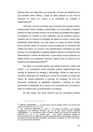 práctica tiene una doble labor, por una parte, se tiene que determinar en
que consiste dicho interés y luego se debe precisar lo que más le
conviene al menor en cuanto a la modalidad de custodia a
implementarse661.

       Asimismo, hay que reconocer que la formula del concepto jurídico
indeterminado ofrece ventajas y desventajas, en lo que atañe al aspecto
positivo se debe rescatar el hecho de que ofrece la posibilidad de adaptar
el problema en cuestión al caso específico que se pretende resolver,
contexto que no impone al encargado de aplicar la norma a actuar bajo
parámetros determinados, sino que posee un campo de acción flexible
que le permite valorar de acuerdo a las circunstancias la concreción del
interés del menor, en función a las características intrínsecas de cada
persona. En contrapartida, el aspecto negativo radica en la sujeción de la
determinación a criterio del intérprete, lo que induce a que la solución se
realice desde una perspectiva personal, extremo que se traduce en la
existencia de inseguridad jurídica662.

       Sin duda, el contenido abierto que ofrece el término “interés del
menor” y su concepción como concepto jurídico indeterminado trae
consigo la existencia de ventajas y desventajas. Siendo lo ideal que la
normativa determine con exactitud la forma de concretar el interés del
menor, de manera específica y concreta, sin embargo, tal como se
encuentra configurada la legislación española y boliviana se debe
aprovechar la flexibilidad de la norma en la concreción de una situación
dada, en nuestro caso, la crisis familiar y la custodia.

       En ese marco, hay quien sostiene que los conceptos jurídicos




661
    MARTÍN HERNÁNDEZ, J., La intervención ante el maltrato infantil, una revisión del
sistema de protección, op. cit., p. 24.
662
     Vid. CASTILLO MARTÍNEZ, C. DEL C., “El Interés del Menor como Criterio
Prevalente en la Mediación Familiar”, op. cit. En ese mismo sentido, MARTÍN
HERNÁNDEZ, J., La intervención ante el maltrato infantil, una revisión del sistema de
protección op. cit., p. 24, sostiene que: “…esa misma imprecisión plantea el
inconveniente de que su aplicación concreta precisa de criterios personales y subjetivos,
en función de las convicciones, ideología, sensibilidad, concepción de vida y del mundo,
etc., de quien hace la valoración”.


                                                                                     342
 