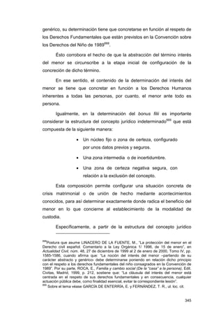 genérico, su determinación tiene que concretarse en función al respeto de
los Derechos Fundamentales que están previstos en la Convención sobre
los Derechos del Niño de 1989668.

       Ésto corrobora el hecho de que la abstracción del término interés
del menor se circunscribe a la etapa inicial de configuración de la
concreción de dicho término.

       En ese sentido, el contenido de la determinación del interés del
menor se tiene que concretar en función a los Derechos Humanos
inherentes a todas las personas, por cuanto, el menor ante todo es
persona.

       Igualmente, en la determinación del bonus filii es importante
considerar la estructura del concepto jurídico indeterminado669 que está
compuesta de la siguiente manera:

                    •   Un núcleo fijo o zona de certeza, configurado
                        por unos datos previos y seguros.

                    •   Una zona intermedia o de incertidumbre.

                    •   Una zona de certeza negativa segura, con
                        relación a la exclusión del concepto.

       Esta composición permite configurar una situación concreta de
crisis matrimonial o de unión de hecho mediante acontecimientos
conocidos, para así determinar exactamente donde radica el beneficio del
menor en lo que concierne al establecimiento de la modalidad de
custodia.

       Específicamente, a partir de la estructura del concepto jurídico


668
   Postura que asume LINACERO DE LA FUENTE, M., “La protección del menor en el
Derecho civil español. Comentario a la Ley Orgánica 1/ 1996, de 15 de enero”, en
Actualidad Civil, núm. 48, 27 de diciembre de 1999 al 2 de enero de 2000, Tomo IV, pp.
1585-1586, cuando afirma que: “La noción del interés del menor –partiendo de su
carácter abstracto y genérico- debe determinarse poniendo en relación dicho principio
con el respeto a los derechos fundamentales del niño consagrados en la Convención de
1989”. Por su parte, ROCA, E., Familia y cambio social (De la “casa” a la persona), Edit.
Civitas, Madrid, 1999, p. 212, sostiene que: “La cláusula del interés del menor está
centrada en el respeto de sus derechos fundamentales y en consecuencia, cualquier
actuación pública debe, como finalidad esencial, evitar la correspondiente lesión”.
669
    Sobre el tema véase GARCÍA DE ENTERRÍA, E. y FERNÁNDEZ, T. R., ul. loc. cit.


                                                                                     345
 