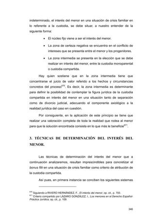 indeterminado, el interés del menor en una situación de crisis familiar en
lo referente a la custodia, se debe situar, a nuestro entender de la
siguiente forma:

           •   El núcleo fijo viene a ser el interés del menor.

           •   La zona de certeza negativa se encuentra en el conflicto de
               intereses que se presenta entre el menor y los progenitores.

           •   La zona intermedia se presenta en la elección que se debe
               realizar en interés del menor, entre la custodia monoparental
               o custodia compartida.

       Hay quien sostiene que en la zona intermedia tiene que
concentrarse el juicio de valor referido a los hechos y circunstancias
concretos del proceso670. Es decir, la zona intermedia es determinante
para definir la posibilidad de contemplar la figura jurídica de la custodia
compartida en interés del menor en una situación tanto de separación
como de divorcio judicial, adecuando el componente axiológico a la
realidad jurídica del caso en cuestión.

       Por consiguiente, en la aplicación de este principio se tiene que
realizar una valoración completa de toda la realidad que rodea al menor
para que la solución encontrada consista en lo que más le beneficie671.


3. TÉCNICAS DE DETERMINACIÓN DEL INTERÉS DEL
MENOR.


       Las técnicas de determinación del interés del menor que a
continuación analizaremos, resultan imprescindibles para concretizar el
bonus filii en una situación de crisis familiar como criterio de atribución de
la custodia compartida.

       Así pues, en primera instancia se conciben los siguientes sistemas


670
   Siguiendo a RIVERO HERNÁNDEZ, F., El interés del menor, op. cit., p. 193.
671
   Criterio compartido por LÁZARO GONZÁLEZ, I., Los menores en el Derecho Español-
Práctica Jurídica, op. cit., p. 109.


                                                                              346
 