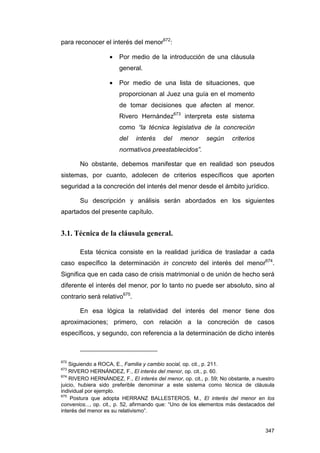 para reconocer el interés del menor672:

                   •   Por medio de la introducción de una cláusula
                       general.

                   •   Por medio de una lista de situaciones, que
                       proporcionan al Juez una guía en el momento
                       de tomar decisiones que afecten al menor.
                       Rivero Hernández673 interpreta este sistema
                       como “la técnica legislativa de la concreción
                       del    interés    del    menor      según     criterios
                       normativos preestablecidos”.

       No obstante, debemos manifestar que en realidad son pseudos
sistemas, por cuanto, adolecen de criterios específicos que aporten
seguridad a la concreción del interés del menor desde el ámbito jurídico.

       Su descripción y análisis serán abordados en los siguientes
apartados del presente capítulo.


3.1. Técnica de la cláusula general.

       Esta técnica consiste en la realidad jurídica de trasladar a cada
caso específico la determinación in concreto del interés del menor674.
Significa que en cada caso de crisis matrimonial o de unión de hecho será
diferente el interés del menor, por lo tanto no puede ser absoluto, sino al
contrario será relativo675.

       En esa lógica la relatividad del interés del menor tiene dos
aproximaciones; primero, con relación a la concreción de casos
específicos, y segundo, con referencia a la determinación de dicho interés



672
    Siguiendo a ROCA, E., Familia y cambio social, op. cit., p. 211.
673
    RIVERO HERNÁNDEZ, F., El interés del menor, op. cit., p. 60.
674
    RIVERO HERNÁNDEZ, F., El interés del menor, op. cit., p. 59; No obstante, a nuestro
juicio, hubiera sido preferible denominar a este sistema como técnica de cláusula
individual por ejemplo.
675
     Postura que adopta HERRANZ BALLESTEROS, M., El interés del menor en los
convenios..., op. cit., p. 52, afirmando que: “Uno de los elementos más destacados del
interés del menor es su relativismo”.


                                                                                   347
 