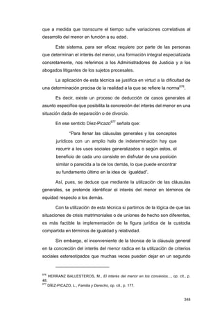 que a medida que transcurre el tiempo sufre variaciones correlativas al
desarrollo del menor en función a su edad.

       Este sistema, para ser eficaz requiere por parte de las personas
que determinan el interés del menor, una formación integral especializada
concretamente, nos referimos a los Administradores de Justicia y a los
abogados litigantes de los sujetos procesales.

       La aplicación de esta técnica se justifica en virtud a la dificultad de
una determinación precisa de la realidad a la que se refiere la norma676.

       Es decir, existe un proceso de deducción de casos generales al
asunto específico que posibilita la concreción del interés del menor en una
situación dada de separación o de divorcio.

       En ese sentido Díez-Picazo677 señala que:

               “Para llenar las cláusulas generales y los conceptos
       jurídicos con un amplio halo de indeterminación hay que
       recurrir a los usos sociales generalizados o según estos, el
       beneficio de cada uno consiste en disfrutar de una posición
       similar o parecida a la de los demás, lo que puede encontrar
       su fundamento último en la idea de igualdad”.

       Así, pues, se deduce que mediante la utilización de las cláusulas
generales, se pretende identificar el interés del menor en términos de
equidad respecto a los demás.

       Con la utilización de esta técnica si partimos de la lógica de que las
situaciones de crisis matrimoniales o de uniones de hecho son diferentes,
es más factible la implementación de la figura jurídica de la custodia
compartida en términos de igualdad y relatividad.

       Sin embargo, el inconveniente de la técnica de la cláusula general
en la concreción del interés del menor radica en la utilización de criterios
sociales estereotipados que muchas veces pueden dejar en un segundo


676
    HERRANZ BALLESTEROS, M., El interés del menor en los convenios..., op. cit., p.
48.
677
    DÍEZ-PICAZO, L., Familia y Derecho, op. cit., p. 177.


                                                                               348
 