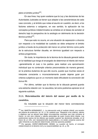 plano el ámbito jurídico678.
        En esa línea, hay quien sostiene que la Ley y las decisiones de las
Autoridades Judiciales se tienen que adaptar a las características de cada
caso concreto, y al ámbito que rodea al asunto en cuestión, es decir, a los
factores externos o exógenos, en ese sentido, la aplicación de los
conceptos jurídicos indeterminados se sintetiza en el deseo de someter al
derecho bajo la perspectiva de la axiología en detrimento de la decisión
técnico jurídica679.
        Para que esto no ocurra, en una situación de separación o divorcio
con respecto a la modalidad de custodia se debe anteponer el ámbito
jurídico a través de la protección del menor en primer término como parte
de la estructura familiar disuelta, en términos igualdad con respecto a
ambos progenitores.
        Sin duda, la importancia de la técnica de la cláusula general radica
en la habilidad que tenga el encargado de determinar el interés del menor
–generalmente el Juez o los padres- para realizar una aproximación
individual que no contemple criterios preconcebidos de manera general,
en la práctica dudamos de que ello ocurra, puesto que muchas veces el
interprete consciente o inconscientemente puede dejarse guiar por
criterios subjetivos que en un momento dado dificultarán la concreción del
bonus filii.
        Por último, señalar que la técnica de la cláusula general guarda
una estrecha relación con la casuística, tal como podremos apreciar en el
siguiente subtítulo.

3.1.1. Determinación del interés del menor por medio de la
casuística.
        Es indudable que la situación del menor tiene connotaciones

678
    Así, MARTÍN HERNÁNDEZ, J., La intervención ante el maltrato infantil, una revisión
del sistema de protección, op. cit., p. 24, sostiene que: “Respecto a los criterios, valores
y objetivos que se aducen para elegir circunstancias concretas que más conviene al
menor, no son sino criterios y valores personales de quien invoca dicho interés. Las
predicciones acerca de los efectos que pueden suponer las decisiones actuales, en el
futuro de un niño, son necesariamente especulativas y no existe consenso acerca del
valor inherente a una elección determinada, entre las opciones posibles”.
679
    Por ejemplo, HORST-EBERHARD, HENKE, La cuestión de hecho, el concepto
indeterminado en el derecho civil y su casacionabilidad, op. cit., p. 59.


                                                                                        349
 