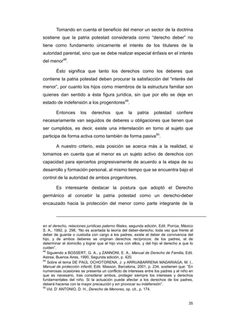 Tomando en cuenta el beneficio del menor un sector de la doctrina
sostiene que la patria potestad considerada como “derecho deber” no
tiene como fundamento únicamente el interés de los titulares de la
autoridad parental, sino que se debe realizar especial énfasis en el interés
del menor48.

        Ésto significa que tanto los derechos como los deberes que
contiene la patria potestad deben procurar la satisfacción del “interés del
menor”, por cuanto los hijos como miembros de la estructura familiar son
quienes dan sentido a ésta figura jurídica, sin que por ello se deje en
estado de indefensión a los progenitores49.

        Entonces      los    derechos       que    la    patria    potestad      confiere
necesariamente van seguidos de deberes u obligaciones que tienen que
ser cumplidos, es decir, existe una interrelación en torno al sujeto que
participa de forma activa como también de forma pasiva50.

        A nuestro criterio, esta posición se acerca más a la realidad, si
tomamos en cuenta que el menor es un sujeto activo de derechos con
capacidad para ejercerlos progresivamente de acuerdo a la etapa de su
desarrollo y formación personal, al mismo tiempo que se encuentra bajo el
control de la autoridad de ambos progenitores.

        Es interesante destacar la postura que adoptó el Derecho
germánico al concebir la patria potestad como un derecho-deber
encauzado hacia la protección del menor como parte integrante de la



en el derecho, relaciones jurídicas paterno filiales, segunda edición, Edit. Porrúa, México
S. A., 1992, p. 298, “No es acertada la teoría del deber-derecho, toda vez que frente al
deber de guarda o custodia con cargo a los padres, existe el deber de convivencia del
hijo, y de ambos deberes se originan derechos recíprocos: de los padres, el de
determinar el domicilio y lograr que el hijo viva con ellos, y del hijo el derecho a que lo
cuiden”.
48
   Siguiendo a BOSSERT, G. A., y ZANNONI, E. A., Manual de Derecho de Familia, Edit.
Astrea, Buenos Aires, 1990, Segunda edición, p. 420.
49
   Sobre el tema DE PAÚL OCHOTORENA, J. y ARRUABARRENA MADARIAGA, M. I.,
Manual de protección infantil, Edit. Masson, Barcelona, 2001, p. 234, sostienen que: “En
numerosas ocasiones se presenta un conflicto de intereses entre los padres y el niño en
que es necesario, tras considerar ambos, proteger siempre los intereses y derechos
fundamentales del niño. Si la actuación puede afectar a los derechos de los padres,
deberá hacerse con la mayor precaución y sin provocar su indefensión”.
50
   Vid. D’ ANTONIO, D. H., Derecho de Menores, op. cit., p. 174.


                                                                                        35
 