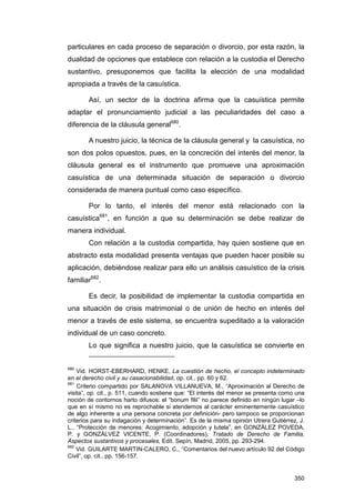 particulares en cada proceso de separación o divorcio, por esta razón, la
dualidad de opciones que establece con relación a la custodia el Derecho
sustantivo, presuponemos que facilita la elección de una modalidad
apropiada a través de la casuística.

        Así, un sector de la doctrina afirma que la casuística permite
adaptar el pronunciamiento judicial a las peculiaridades del caso a
diferencia de la cláusula general680.

        A nuestro juicio, la técnica de la cláusula general y la casuística, no
son dos polos opuestos, pues, en la concreción del interés del menor, la
cláusula general es el instrumento que promueve una aproximación
casuística de una determinada situación de separación o divorcio
considerada de manera puntual como caso específico.

        Por lo tanto, el interés del menor está relacionado con la
casuística681, en función a que su determinación se debe realizar de
manera individual.
        Con relación a la custodia compartida, hay quien sostiene que en
abstracto esta modalidad presenta ventajas que pueden hacer posible su
aplicación, debiéndose realizar para ello un análisis casuístico de la crisis
familiar682.

        Es decir, la posibilidad de implementar la custodia compartida en
una situación de crisis matrimonial o de unión de hecho en interés del
menor a través de este sistema, se encuentra supeditado a la valoración
individual de un caso concreto.
        Lo que significa a nuestro juicio, que la casuística se convierte en


680
    Vid. HORST-EBERHARD, HENKE, La cuestión de hecho, el concepto indeterminado
en el derecho civil y su casacionabilidad, op. cit., pp. 60 y 62.
681
    Criterio compartido por SALANOVA VILLANUEVA, M., “Aproximación al Derecho de
visita”, op. cit., p. 511, cuando sostiene que: “El interés del menor se presenta como una
noción de contornos harto difusos: el “bonum filii” no parece definido en ningún lugar –lo
que en sí mismo no es reprochable si atendemos al carácter eminentemente casuístico
de algo inherente a una persona concreta por definición- pero tampoco se proporcionan
criterios para su indagación y determinación”. Es de la misma opinión Utrera Gutiérrez, J.
L., “Protección de menores: Acogimiento, adopción y tutela”, en GONZÁLEZ POVEDA,
P. y GONZÁLVEZ VICENTE, P. (Coordinadores), Tratado de Derecho de Familia,
Aspectos sustantivos y procesales, Edit. Sepín, Madrid, 2005, pp. 293-294.
682
    Vid. GUILARTE MARTIN-CALERO, C., “Comentarios del nuevo artículo 92 del Código
Civil”, op. cit., pp. 156-157.


                                                                                      350
 