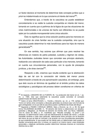 un factor decisivo al momento de determinar éste concepto jurídico que a
priori es indeterminado en lo que concierne al interés del menor683.
        Entendemos que, a través de la casuística se puede establecer
concretamente si es viable la custodia compartida en interés del menor,
tomando en cuenta que si partimos de la lógica de que las situaciones de
crisis matrimoniales o de uniones de hecho son diferentes no se puede
optar por la custodia monoparental como única solución.
        Ésto no significa que la única solución positiva para los menores en
una situación de crisis familiar sea la custodia compartida, sino que la
casuística puede determinar lo más beneficioso para los hijos de manera
generalizada684.

        En ese sentido, hay autores que afirman que para resolver las
diferencias en materia de patria potestad, custodia y régimen de visitas,
las Autoridades Judiciales tienen que concretar ese principio abstracto,
realizando una valoración de cada caso particular a los menores, tomando
en cuenta sus circunstancias personales, con la ayuda de preceptos
jurídicos, y de otras ciencias685.

        Respecto a ello, creemos que resulta evidente que la abstracción
deja de ser tal con la concreción del interés del menor previa
determinación a través de una aproximación casuística, sin embargo, para
que ésto ocurra en términos de igualdad en el ámbito jurídico los datos
sociológicos y psicológicos del proceso deben constituirse en criterios de


683
     Al respecto, LINACERO DE LA FUENTE, M., “La protección del menor en el...”, op.
cit., p. 1585, dice que solamente la casuística puede concretar el concepto
indeterminado del interés del menor.
684
     Sobre el tema DÍEZ-PICAZO, L., Familia y Derecho, op. cit., p. 176, señala que:
“Como en tantos otros conceptos y cláusulas generales se produce aquí una formula de
gran ambigüedad, en la que sólo la casuística puede ir perfilando las líneas del dibujo”.
685
     Siguiendo a PAGÉS I CRIVILLÉ, MIREIA, Hijos y Divorcio, op. cit., p. 89. De igual
forma VILLAGRASA ALCAIDE, C., “El derecho del menor a relacionarse con abuelos,
parientes y allegados”, en Revista de Derecho de Familia, Edit. Lex Nova, Valladolid,
núm.14, enero de 2002, p. 41, manifiesta que: “Resulta complejo, <a priori> y en
abstracto, la determinación sobre cuál sea efectivamente el interés del menor, y resulta
inevitable remitirse a cada caso particular, relacionando dicho principio con la situación
del menor de que se trate en concreto y de acuerdo con sus circunstancias personales;
ya que evidentemente, lo que puede ser de interés para un determinado caso puede no
resultar conveniente para otro, e incluso, en cuanto a un mismo menor, unas vicisitudes
personales u objetivas cambiantes pueden determinar intereses diversos en momentos
distintos de su vida”.


                                                                                      351
 