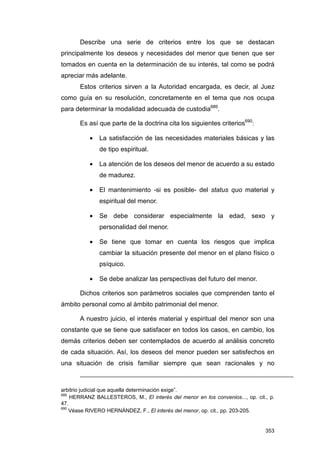 Describe una serie de criterios entre los que se destacan
principalmente los deseos y necesidades del menor que tienen que ser
tomados en cuenta en la determinación de su interés, tal como se podrá
apreciar más adelante.
       Estos criterios sirven a la Autoridad encargada, es decir, al Juez
como guía en su resolución, concretamente en el tema que nos ocupa
para determinar la modalidad adecuada de custodia689.

       Es así que parte de la doctrina cita los siguientes criterios690:

           •   La satisfacción de las necesidades materiales básicas y las
               de tipo espiritual.

           •   La atención de los deseos del menor de acuerdo a su estado
               de madurez.

           •   El mantenimiento -si es posible- del status quo material y
               espiritual del menor.

           •   Se debe considerar especialmente la edad, sexo y
               personalidad del menor.

           •   Se tiene que tomar en cuenta los riesgos que implica
               cambiar la situación presente del menor en el plano físico o
               psíquico.

           •   Se debe analizar las perspectivas del futuro del menor.

       Dichos criterios son parámetros sociales que comprenden tanto el
ámbito personal como al ámbito patrimonial del menor.

       A nuestro juicio, el interés material y espiritual del menor son una
constante que se tiene que satisfacer en todos los casos, en cambio, los
demás criterios deben ser contemplados de acuerdo al análisis concreto
de cada situación. Así, los deseos del menor pueden ser satisfechos en
una situación de crisis familiar siempre que sean racionales y no



arbitrio judicial que aquella determinación exige”.
689
    HERRANZ BALLESTEROS, M., El interés del menor en los convenios..., op. cit., p.
47.
690
    Véase RIVERO HERNÁNDEZ, F., El interés del menor, op. cit., pp. 203-205.


                                                                               353
 