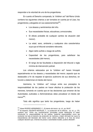 respondan a la voluntad de uno de los progenitores.

       En cuanto al Derecho comparado, la “children act” del Reino Unido
contiene los siguientes criterios a ser tomados en cuenta por el Juez, los
progenitores y abogados en sus asesoramientos691:

            •   Los deseos y sentimientos del niño.

            •   Sus necesidades físicas, educativas y emocionales.

            •   El efecto probable de cualquier cambio de situación (del
                menor).

            •   La edad, sexo, ambiente y cualquiera otra característica
                suya que el tribunal considere relevante.

            •   Algún daño sufrido o riesgo de sufrirlo.

            •   Capacidad      de   los    progenitores,     para    satisfacer    las
                necesidades (del menor).

            •   El rango de las facultades a disposición del tribunal o regla
                mínima de intervención judicial.

       Los criterios esbozados por la “children act” hacen hincapié
especialmente en los deseos y necesidades del menor, aspecto que es
destacable a fin de respetar el ejercicio autónomo de sus derechos, en
función a determinar el interés del menor.

       Asimismo, la “children act” incluye entre sus preceptos la
responsabilidad de los padres en hacer efectiva la protección de los
menores, tomando en cuenta que en las decisiones que emanen de las
Autoridades Judiciales o Administrativas debe prevalecer el interés del
menor692.

       Todo ello significa que tanto los progenitores, luego de haber


691
    Véase RIVERO HERNÁNDEZ, F., El interés del menor, op. cit., pp. 64-67.
692
    Al respecto, PICONTÓ NOVALES, T., La protección de la infancia... op. cit., p. 175,
sostiene que: “Entre sus características principales puede destacarse el haber
introducido la -responsabilidad de los padres- (paternal responsability) como eje
conductor de todo el derecho de protección de menores y haber afirmado de nuevo la
trascendencia del bienestar del menor como criterio relevante a la hora de tomar
cualquier decisión que, viniendo de jueces o autoridades locales, pudiera afectarle”.


                                                                                   354
 