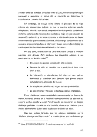 acudido ante los estrados judiciales como el Juez, tienen que guiarse por
preservar y garantizar el bonus filii, al momento de determinar la
modalidad de custodia de los hijos.

          Sin embargo, se incluye como criterio el principio de la regla
mínima de intervención judicial, lo que a nuestro entender resulta
complicado, toda vez que si los progenitores no han podido consensuar
de forma voluntaria la modalidad de custodia a regir en una situación de
separación o divorcio, y por ende concretar el interés del menor, se da por
sobreentendido que cuando la Autoridad Judicial tenga conocimiento de la
causa se encuentra facultado a intervenir y lograr con ayuda de todos los
medios posibles la concreción del beneficio del menor.

          Por otra parte, en el Estado de Ohio de Estados Unidos la “Uniform
Marriage and Divorce Act”, contiene los siguientes criterios a ser
considerados por los tribunales693:

              •   Deseos de los padres con relación a la custodia.

              •   Deseos del niño en relación con la custodia si tiene once
                  años o más.

              •   La interacción e interrelación del niño con sus padres,
                  hermanos y cualquier otra persona que pueda afectar
                  señaladamente al interés del menor.

              •   La adaptación del niño a su hogar, escuela y comunidad.

              •   La salud mental y física de todas las personas implicadas.

          Estos criterios de manera acertada toman en cuenta los deseos del
menor, haciendo énfasis en la relación y comportamiento de éste con su
entorno familiar, escolar y social. Por otra parte, se mencionan los deseos
de los progenitores con relación a la custodia, al respecto, creemos que el
interés del menor no puede estar supeditado al deseo de éstos.

          Hay que señalar también, que los criterios esbozados por la
“Uniform Marriage and Divorce Act”, a nuestro juicio, son insuficientes ya


693
      Véase RIVERO HERNÁNDEZ, F., El interés del menor, op. cit., pp. 67-68.


                                                                               355
 