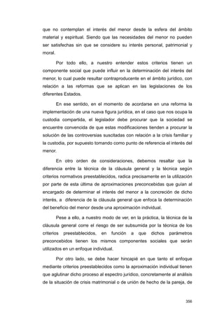 que no contemplan el interés del menor desde la esfera del ámbito
material y espiritual. Siendo que las necesidades del menor no pueden
ser satisfechas sin que se considere su interés personal, patrimonial y
moral.

         Por todo ello, a nuestro entender estos criterios tienen un
componente social que puede influir en la determinación del interés del
menor, lo cual puede resultar contraproducente en el ámbito jurídico, con
relación a las reformas que se aplican en las legislaciones de los
diferentes Estados.

         En ese sentido, en el momento de acordarse en una reforma la
implementación de una nueva figura jurídica, en el caso que nos ocupa la
custodia compartida, el legislador debe procurar que la sociedad se
encuentre convencida de que estas modificaciones tienden a procurar la
solución de las controversias suscitadas con relación a la crisis familiar y
la custodia, por supuesto tomando como punto de referencia el interés del
menor.

         En otro orden de consideraciones, debemos resaltar que la
diferencia entre la técnica de la cláusula general y la técnica según
criterios normativos preestablecidos, radica precisamente en la utilización
por parte de esta última de aproximaciones preconcebidas que guían al
encargado de determinar el interés del menor a la concreción de dicho
interés, a diferencia de la cláusula general que enfoca la determinación
del beneficio del menor desde una aproximación individual.

         Pese a ello, a nuestro modo de ver, en la práctica, la técnica de la
cláusula general corre el riesgo de ser subsumida por la técnica de los
criterios   preestablecidos,   en   función   a   que   dichos   parámetros
preconcebidos tienen los mismos componentes sociales que serán
utilizados en un enfoque individual.

         Por otro lado, se debe hacer hincapié en que tanto el enfoque
mediante criterios preestablecidos como la aproximación individual tienen
que aglutinar dicho proceso al espectro jurídico, concretamente al análisis
de la situación de crisis matrimonial o de unión de hecho de la pareja, de



                                                                         356
 