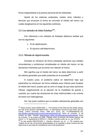 forma independiente a la postura personal de los intérpretes.

       Aparte de los sistemas analizados, existen otros métodos y
técnicas que encauzan la forma de concretar el interés del menor, los
cuales desglosamos en los siguientes subtítulos.


3.3. Los métodos de John Eekelaar694.

       Con referencia a los métodos de Eekelaar debemos señalar que
son los siguientes:

           •    El de objetivización.

           •    El dynamic self-determinism.


3.3.1. Método de objetivización.

       Consiste en introducir de forma anticipada opiniones que señalan
circunstancias y condiciones consideradas en interés del menor, en las
decisiones inherentes que se tomen con relación al mismo.

       Ello significa que el interés del menor se debe determinar a partir
de criterios generales que están presentes en la sociedad695.

       A nuestro juicio, el problema radica en determinar bajo que
parámetros se introducen de forma antelada esos criterios para focalizar
el interés del menor, puesto que se corre el riesgo de que esas opiniones
influyan negativamente en la elección de la modalidad de guarda y
custodia, por cuanto las situaciones de crisis matrimoniales o de uniones
de hecho son heterogéneas.

       Así, hay quien sostiene que no existen valoraciones generales con

694
    Sobre el tema véase EEKELAAR, J., “The interest of the Child and the Childs wishes:
the role of the dynamic self-determinism”, in International Journal of Law Policy and the
Family, Oxford University Press, 1994 8(1): 42-61; doi: 10.1093/lawfam/8.1.42,
http://lawfam.oxfordjournals.org/cgi/content/abstract/8/1/42, fecha de consulta, 13 de
octubre de 2006. También www.jimenez_aybar.com/pdf/publicaiones/familia/pdf, fecha
de consulta, 13 de octubre de 2006, “Dialogo sobre el principio del interés superior del
menor”, p. 10. Igualmente en ROCA, E., Familia y cambio social, op. cit., pp. 213-215.
695
    En ese sentido DÍEZ-PICAZO, L., Familia y Derecho, op. cit., p. 176, sostiene que:
“Habrán de ser las convicciones generalizadas en la sociedad o grupo humano las que
determinen lo que haya de considerarse como más beneficioso”.


                                                                                     357
 