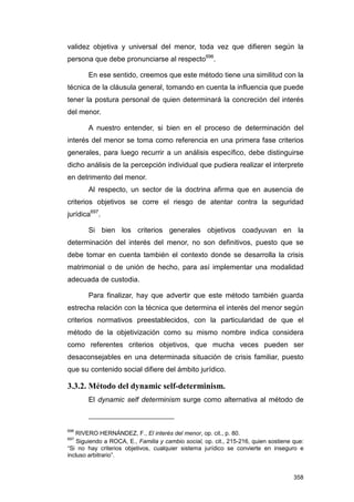 validez objetiva y universal del menor, toda vez que difieren según la
persona que debe pronunciarse al respecto696.

       En ese sentido, creemos que este método tiene una similitud con la
técnica de la cláusula general, tomando en cuenta la influencia que puede
tener la postura personal de quien determinará la concreción del interés
del menor.

       A nuestro entender, si bien en el proceso de determinación del
interés del menor se toma como referencia en una primera fase criterios
generales, para luego recurrir a un análisis específico, debe distinguirse
dicho análisis de la percepción individual que pudiera realizar el interprete
en detrimento del menor.
       Al respecto, un sector de la doctrina afirma que en ausencia de
criterios objetivos se corre el riesgo de atentar contra la seguridad
jurídica697.

       Si bien los criterios generales objetivos coadyuvan en la
determinación del interés del menor, no son definitivos, puesto que se
debe tomar en cuenta también el contexto donde se desarrolla la crisis
matrimonial o de unión de hecho, para así implementar una modalidad
adecuada de custodia.

       Para finalizar, hay que advertir que este método también guarda
estrecha relación con la técnica que determina el interés del menor según
criterios normativos preestablecidos, con la particularidad de que el
método de la objetivización como su mismo nombre indica considera
como referentes criterios objetivos, que mucha veces pueden ser
desaconsejables en una determinada situación de crisis familiar, puesto
que su contenido social difiere del ámbito jurídico.

3.3.2. Método del dynamic self-determinism.
       El dynamic self determinism surge como alternativa al método de



696
   RIVERO HERNÁNDEZ, F., El interés del menor, op. cit., p. 80.
697
    Siguiendo a ROCA, E., Familia y cambio social, op. cit., 215-216, quien sostiene que:
“Si no hay criterios objetivos, cualquier sistema jurídico se convierte en inseguro e
incluso arbitrario”.


                                                                                     358
 