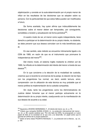 objetivización y consiste en la auto-determinación por el propio menor de
influir en los resultados de las decisiones que se adopten sobre su
persona. Con la particularidad de que estos fallos pueden ser modificados
a futuro.

       De forma acertada, hay quien afirma que indiscutiblemente las
decisiones sobre el menor deben ser temporales, por consiguiente,
sometibles a revisión y actualización de forma periódica698.

       A nuestro modo de ver, el menor como sujeto independiente, tiene
derecho a participar en la determinación de su propio interés, no obstante,
se debe prevenir que sus deseos coincidan con lo más beneficioso para
él.

       En ese sentido, este método se encuentra íntimamente ligado a la
CDN de 1989, en razón de que es el instrumento que promueve la
independencia del menor699.

       Del mismo modo, el sistema Inglés mediante la children act de
1989, ha influido en la determinación del interés del menor a través de sus
deseos700.

       En lo que concierne a la elección de la modalidad de custodia,
creemos que si durante la convivencia de la pareja, la relación de los hijos
con los progenitores fue normal, -es decir, existió ternura, amor,
comprensión- con la utilización de esta técnica es muy probable que el
menor prefiera la implementación de la custodia compartida.

       Sin duda, tanto los progenitores como los Administradores de
Justicia deben fomentar que el menor participe activamente en la
determinación de su propio interés, coadyuvando con la manifestación de
sus deseos de acuerdo a su edad.



698
    Siguiendo a RIVERO HERNÁNDEZ, F., El interés del menor, op. cit., p. 79.
699
    Criterio que comparte DURÁN AYAGO, A., La protección internacional del menor...
op. cit., p. 88, cuando sostiene que: “Por otro lado (la CDN), ha propugnado un nuevo
papel de éste en la sociedad en la que vive y se desarrolla. Un papel activo que le
permita ser artífice de su propia existencia”.
700
    Sobre el tema véase PICONTÓ NOVALES, T., La protección de la infancia... op. cit.,
p. 184.


                                                                                  359
 
