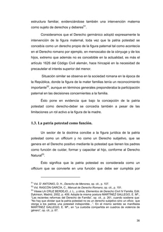 estructura familiar, evidenciándose también una intervención materna
como sujeto de derechos y deberes51.

       Consideramos que el Derecho germánico adoptó expresamente la
intervención de la figura maternal, toda vez que la patria potestad se
concebía como un derecho propio de la figura paternal tal como acontecía
en el Derecho romano por ejemplo, en menoscabo de la cónyuge y de los
hijos, extremo que además no es concebible en la actualidad, es más el
artículo 1626 del Código Civil alemán, hace hincapié en la necesidad de
precautelar el interés superior del menor.

        Situación similar se observa en la sociedad romana en la época de
la República, donde la figura de la mater familias tenía un reconocimiento
importante52, aunque en términos generales preponderaba la participación
paternal en las decisiones concernientes a la familia.

       Ésto pone en evidencia que bajo la concepción de la patria
potestad como derecho-deber se concedía también a pesar de las
limitaciones un rol activo a la figura de la madre.


1.3. La patria potestad como función.

       Un sector de la doctrina concibe a la figura jurídica de la patria
potestad como un officium y no como un Derecho subjetivo, que se
genera en el Derecho positivo mediante la potestad que tienen los padres
como función de cuidar, formar y capacitar al hijo, conforme al Derecho
Natural53.

       Ésto significa que la patria potestad es considerada como un
officium que se convierte en una función que debe ser cumplida por



51
   Vid. D’ ANTONIO, D. H., Derecho de Menores, op. cit., p. 107.
52
   Vid. RASCÓN GARCÍA, C., Manual de Derecho Romano, op. cit., p. 191.
53
   Véase LA CRUZ BERDEJO, J. L., y otros, Elementos de Derecho Civil IV Familia, Edit.
Dykinson, Madrid, 2002, p. 409; Adopta la misma postura MARTÍNEZ GALLEGO, E. Mª.,
“Las recientes reformas del Derecho de Familia”, op. cit., p. 261, cuando sostiene que:
“No hay que olvidar que la patria potestad no es un derecho subjetivo sino un oficio que
otorga a los padres una potestad indisponible…”. En el mismo sentido se manifiesta
MARTÍNEZ GALLEGO, E. Mª., en “La custodia compartida en cuadros de violencia de
género”, op. cit., p. 67.


                                                                                     36
 