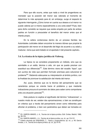 Para que ello ocurra, antes que nada a nivel de progenitores es
menester que la posición del menor sea valorada al momento de
determinar lo más apropiado para él, sin embargo, surge al respecto la
siguiente interrogante ¿Cómo tomar en cuenta sus deseos si el menor no
puede valerse por si mismo especialmente a una corta edad? Pues, bien
para dicho cometido se requiere que exista empatía por parte de ambos
padres en función a precautelar el beneficio del menor antes que el
interés propio.

       En la esfera contenciosa dentro de un proceso familiar, las
Autoridades Judiciales deben encontrar la manera idónea que propicie la
participación del menor en el desarrollo del litigio de acuerdo a su edad y
madurez –tema que será tratado en el apartado 4 del presente capítulo-.


3.4. La técnica de la tópica jurídica de Viehweg.

       La tópica no se considera propiamente un método, sino que es
asimilable a un estilo, técnica o arte, sin que se pueda precisar con
exactitud sus diferencias701. Este término viene del vocablo “topoi”, que
son puntos de vista que permiten formular premisas para solucionar el
problema702. Debiendo adecuarse su interpretación al ámbito jurídico, con
la finalidad de promover la satisfacción del interés del menor.

       Así, pues, diremos que es la técnica del pensamiento que se
caracteriza porque se orienta hacia el problema y que mediante
indicaciones procura el suministro de datos para saber como comportarse
ante una situación parecida703.

       Esta postura no explica el significado del término “indicaciones”, a
nuestro modo de ver, existen dos aproximaciones; o bien se constituyen
en criterios que a través del pensamiento sirven como referentes para
afrontar el problema, o bien son parámetros que deben ser tomados en


701
    Cfr. GARCÍA AMADO, J. A., Teorías de la tópica jurídica, Edit. Civitas, Madrid, 1988,
pp. 95-103.
702
    Vid. GARCÍA AMADO, J. A., Teorías de la tópica jurídica, op. cit., pp.119-121.
703
    Criterio asumido por WIEHWEG, T., Tópica y jurisprudencia, op. cit., p. 49; García
Amado, J. A., Teorías de la tópica jurídica, op. cit., pp.75-76.


                                                                                     360
 