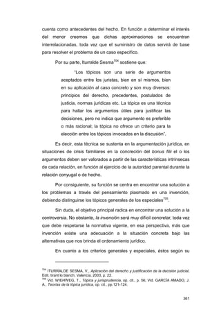 cuenta como antecedentes del hecho. En función a determinar el interés
del   menor     creemos      que     dichas    aproximaciones       se    encuentran
interrelacionadas, toda vez que el suministro de datos servirá de base
para resolver el problema de un caso específico.

       Por su parte, Iturralde Sesma704 sostiene que:

                   “Los tópicos son una serie de argumentos
           aceptados entre los juristas, bien en sí mismos, bien
           en su aplicación al caso concreto y son muy diversos:
           principios del derecho, precedentes, postulados de
           justicia, normas jurídicas etc. La tópica es una técnica
           para hallar los argumentos útiles para justificar las
           decisiones, pero no indica que argumento es preferible
           o más racional; la tópica no ofrece un criterio para la
           elección entre los tópicos invocados en la discusión”.

       Es decir, esta técnica se sustenta en la argumentación jurídica, en
situaciones de crisis familiares en la concreción del bonus filii el o los
argumentos deben ser valorados a partir de las características intrínsecas
de cada relación, en función al ejercicio de la autoridad parental durante la
relación conyugal o de hecho.

       Por consiguiente, su función se centra en encontrar una solución a
los problemas a través del pensamiento plasmado en una invención,
debiendo distinguirse los tópicos generales de los especiales705.

       Sin duda, el objetivo principal radica en encontrar una solución a la
controversia. No obstante, la invención será muy difícil concretar, toda vez
que debe respetarse la normativa vigente, en esa perspectiva, más que
invención existe una adecuación a la situación concreta bajo las
alternativas que nos brinda el ordenamiento jurídico.

       En cuanto a los criterios generales y especiales, éstos según su



704
    ITURRALDE SESMA, V., Aplicación del derecho y justificación de la decisión judicial,
Edit. tirant lo blanch, Valencia, 2003, p. 22.
705
    Vid. WIEHWEG, T., Tópica y jurisprudencia, op. cit., p. 56; Vid. GARCÍA AMADO, J.
A., Teorías de la tópica jurídica, op. cit., pp.121-124.


                                                                                    361
 