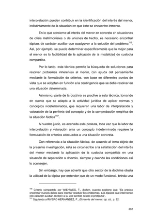 interpretación pueden contribuir en la identificación del interés del menor,
indistintamente de la situación en que éste se encuentre inmerso.

       En lo que concierne al interés del menor en concreto en situaciones
de crisis matrimoniales o de uniones de hecho, es necesario encontrar
tópicos de carácter auxiliar que coadyuven a la solución del problema706.
Así, por ejemplo, se puede determinar específicamente que lo mejor para
el menor es la factibilidad de la aplicación de la modalidad de custodia
compartida.

       Por lo tanto, esta técnica permite la búsqueda de soluciones para
resolver problemas inherentes al menor, con ayuda del pensamiento
mediante la formulación de criterios, con base en diferentes puntos de
vista que se adoptan en función a la contingencia que se debe resolver en
una situación determinada.

       Asimismo, parte de la doctrina es proclive a esta técnica, tomando
en cuenta que se adapta a la actividad jurídica de aplicar normas y
conceptos indeterminados, que requieren una labor de interpretación y
valoración de la periferia del concepto y de la comprobación empírica de
la situación fáctica707.

       A nuestro juicio, es acertada esta postura, toda vez que la labor de
interpretación y valoración ante un concepto indeterminado requiere la
formulación de criterios adecuados a una situación concreta.

       Con referencia a la situación fáctica, de acuerdo al tema objeto de
la presente investigación, ésta se circunscribe a la satisfacción del interés
del menor mediante la aplicación de la custodia compartida en una
situación de separación o divorcio, siempre y cuando las condiciones así
lo aconsejen.

       Sin embargo, hay que advertir que otro sector de la doctrina objeta
la utilidad de la tópica por entender que de un modo funcional, brinda una



706
    Criterio compartido por WIEHWEG, T., Ibidem, cuando sostiene que: “Es preciso
encontrar nuevos datos para intentar resolver los problemas. Los tópicos que intervienen
con carácter auxiliar, reciben a su vez sentido desde el problema”.
707
    Siguiendo a RIVERO HERNÁNDEZ, F., El interés del menor, op. cit., p. 82.


                                                                                    362
 