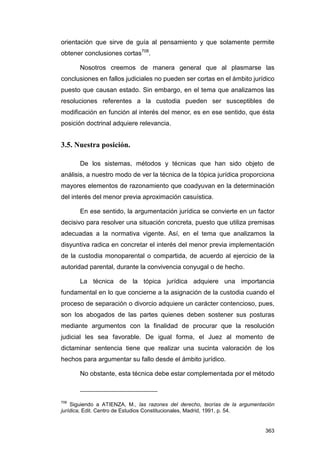 orientación que sirve de guía al pensamiento y que solamente permite
obtener conclusiones cortas708.

       Nosotros creemos de manera general que al plasmarse las
conclusiones en fallos judiciales no pueden ser cortas en el ámbito jurídico
puesto que causan estado. Sin embargo, en el tema que analizamos las
resoluciones referentes a la custodia pueden ser susceptibles de
modificación en función al interés del menor, es en ese sentido, que ésta
posición doctrinal adquiere relevancia.


3.5. Nuestra posición.

       De los sistemas, métodos y técnicas que han sido objeto de
análisis, a nuestro modo de ver la técnica de la tópica jurídica proporciona
mayores elementos de razonamiento que coadyuvan en la determinación
del interés del menor previa aproximación casuística.

       En ese sentido, la argumentación jurídica se convierte en un factor
decisivo para resolver una situación concreta, puesto que utiliza premisas
adecuadas a la normativa vigente. Así, en el tema que analizamos la
disyuntiva radica en concretar el interés del menor previa implementación
de la custodia monoparental o compartida, de acuerdo al ejercicio de la
autoridad parental, durante la convivencia conyugal o de hecho.

       La técnica de la tópica jurídica adquiere una importancia
fundamental en lo que concierne a la asignación de la custodia cuando el
proceso de separación o divorcio adquiere un carácter contencioso, pues,
son los abogados de las partes quienes deben sostener sus posturas
mediante argumentos con la finalidad de procurar que la resolución
judicial les sea favorable. De igual forma, el Juez al momento de
dictaminar sentencia tiene que realizar una sucinta valoración de los
hechos para argumentar su fallo desde el ámbito jurídico.

       No obstante, esta técnica debe estar complementada por el método



708
    Siguiendo a ATIENZA, M., las razones del derecho, teorías de la argumentación
jurídica, Edit. Centro de Estudios Constitucionales, Madrid, 1991, p. 54.


                                                                             363
 
