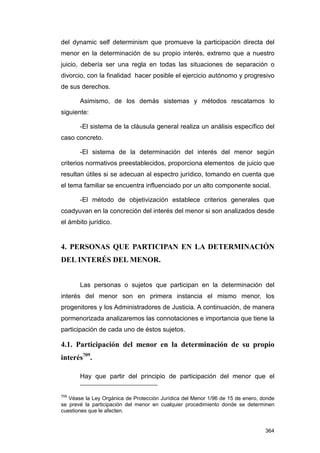 del dynamic self determinism que promueve la participación directa del
menor en la determinación de su propio interés, extremo que a nuestro
juicio, debería ser una regla en todas las situaciones de separación o
divorcio, con la finalidad hacer posible el ejercicio autónomo y progresivo
de sus derechos.

       Asimismo, de los demás sistemas y métodos rescatamos lo
siguiente:

       -El sistema de la cláusula general realiza un análisis específico del
caso concreto.

       -El sistema de la determinación del interés del menor según
criterios normativos preestablecidos, proporciona elementos de juicio que
resultan útiles si se adecuan al espectro jurídico, tomando en cuenta que
el tema familiar se encuentra influenciado por un alto componente social.

       -El método de objetivización establece criterios generales que
coadyuvan en la concreción del interés del menor si son analizados desde
el ámbito jurídico.


4. PERSONAS QUE PARTICIPAN EN LA DETERMINACIÓN
DEL INTERÉS DEL MENOR.


       Las personas o sujetos que participan en la determinación del
interés del menor son en primera instancia el mismo menor, los
progenitores y los Administradores de Justicia. A continuación, de manera
pormenorizada analizaremos las connotaciones e importancia que tiene la
participación de cada uno de éstos sujetos.

4.1. Participación del menor en la determinación de su propio
interés709.

       Hay que partir del principio de participación del menor que el

709
   Véase la Ley Orgánica de Protección Jurídica del Menor 1/96 de 15 de enero, donde
se prevé la participación del menor en cualquier procedimiento donde se determinen
cuestiones que le afecten.


                                                                                364
 