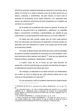 derecho le reconoce mediante la libertad de expresión en los temas que le
atañen en función a su edad y madurez como ser la libre opinión de sus
deseos, creencias, y sentimientos. De esta manera, el menor ante la
sociedad es considerado como sujeto autónomo, con capacidad para
ejercer sus derechos activamente de forma progresiva con el objetivo de
contribuir a su formación710.

          En el ámbito de la protección del menor en general, el campo de
estudio se encuentra lleno de subjetividad y relativismo, es imposible
llegar a conclusiones universales o generalizables, por aquello de que
cada persona y consecuentemente cada menor es un mundo diferente711.

          Es lógico que ésto suceda, puesto que así como cada persona
tiene una vida propia, las situaciones de separación o divorcio pueden ser
parecidas, pero son diferentes en cuanto a los sujetos que forman parte
de la estructura familiar.

          Por ende, la determinación del interés del menor ante la posibilidad
de aplicar la custodia compartida en situaciones de crisis familiares, como
todo fenómeno jurídico siempre será relativo712, toda vez que depende de
factores jurídicos, axiológicos, intelectuales y sociales.

          A nuestro modo de ver, el hecho de que cada situación de
separación o divorcio judicial tenga sus propias connotaciones da origen a
la relatividad del contenido del interés del menor.

          Sin embargo, la relatividad no se debe confundir con arbitrariedad,
por cuanto, se corre el riesgo de que cada persona piense que lo que
hace es lo más apropiado y lo más justo713.

          En esa percepción radica el problema esencial de la determinación


710
      PACHECO DE KOLLE, S., Derechos de la Niñez y Adolescencia… op. cit., pp. 19 y
88.
711
    Cfr. RUIZ-RICO RUIZ, J. M., DE LA FUENTE NÚÑEZ DE CASTRO, M. S. y LUQUE
JIMÉNEZ, M. C., “Reflexiones sobre la protección de menores en el ordenamiento
jurídico Español”, en Revista de Derecho de Familia, Edit. Lex Nova, Valladolid, núm. 17,
octubre, 2002, p. 54.
712
    Cfr. RIVERO HERNÁNDEZ, F., El interés del menor, op. cit., p. 96.
713
    Criterio compartido por RIVERO HERNÁNDEZ, F., El interés del menor, op. cit., p.
102, cuando sostiene que: “Cada persona se cree la medida de todas las cosas y
contempla el mundo tomándose él mismo como parámetro y medida de todo”.


                                                                                     365
 