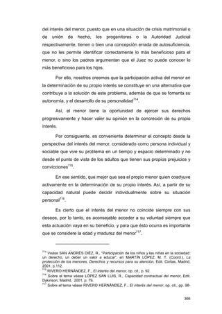 del interés del menor, puesto que en una situación de crisis matrimonial o
de    unión    de   hecho,     los   progenitores      o   la   Autoridad     Judicial
respectivamente, tienen o bien una concepción errada de autosuficiencia,
que no les permite identificar correctamente lo más beneficioso para el
menor, o sino los padres argumentan que el Juez no puede conocer lo
más beneficioso para los hijos.

       Por ello, nosotros creemos que la participación activa del menor en
la determinación de su propio interés se constituye en una alternativa que
contribuye a la solución de este problema, además de que se fomenta su
autonomía, y el desarrollo de su personalidad714.

       Así, el menor tiene la oportunidad de ejercer sus derechos
progresivamente y hacer valer su opinión en la concreción de su propio
interés.

       Por consiguiente, es conveniente determinar el concepto desde la
perspectiva del interés del menor, considerado como persona individual y
sociable que vive su problema en un tiempo y espacio determinado y no
desde el punto de vista de los adultos que tienen sus propios prejuicios y
convicciones715.

       En ese sentido, que mejor que sea el propio menor quien coadyuve
activamente en la determinación de su propio interés. Así, a partir de su
capacidad natural puede decidir individualmente sobre su situación
personal716.

       Es cierto que el interés del menor no coincide siempre con sus
deseos, por lo tanto, es aconsejable acceder a su voluntad siempre que
esta actuación vaya en su beneficio, y para que ésto ocurra es importante
que se considere la edad y madurez del menor717.


714
    Veáse SAN ANDRÉS DIÉZ, R., “Participación de los niños y las niñas en la sociedad:
un derecho, un deber un valor a educar”, en MARTÍN LÓPEZ, M. T. (Coord.), La
protección de los menores, Derechos y recursos para su atención, Edit. Civitas, Madrid,
2001, p.112.
715
    RIVERO HERNÁNDEZ, F., El interés del menor, op. cit., p. 92.
716
    Sobre el tema véase LÓPEZ SAN LUIS, R., Capacidad contractual del menor, Edit.
Dykinson, Madrid, 2001, p. 79.
717
    Sobre el tema véase RIVERO HERNÁNDEZ, F., El interés del menor, op. cit., pp. 98-


                                                                                   366
 