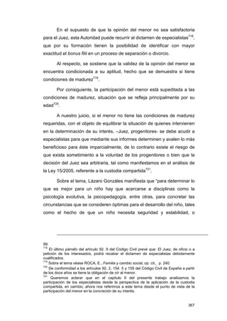 En el supuesto de que la opinión del menor no sea satisfactoria
para el Juez, esta Autoridad puede recurrir al dictamen de especialistas718,
que por su formación tienen la posibilidad de identificar con mayor
exactitud el bonus filii en un proceso de separación o divorcio.

        Al respecto, se sostiene que la validez de la opinión del menor se
encuentra condicionada a su aptitud, hecho que se demuestra si tiene
condiciones de madurez719.

        Por consiguiente, la participación del menor está supeditada a las
condiciones de madurez, situación que se refleja principalmente por su
edad720.

        A nuestro juicio, si el menor no tiene las condiciones de madurez
requeridas, con el objeto de equilibrar la situación de quienes intervienen
en la determinación de su interés, –Juez, progenitores- se debe acudir a
especialistas para que mediante sus informes determinen y avalen lo más
beneficioso para éste imparcialmente, de lo contrario existe el riesgo de
que exista sometimiento a la voluntad de los progenitores o bien que la
decisión del Juez sea arbitraria, tal como manifestamos en el análisis de
la Ley 15/2005, referente a la custodia compartida721.

        Sobre el tema, Lázaro Gonzáles manifiesta que “para determinar lo
que es mejor para un niño hay que acercarse a disciplinas como la
psicología evolutiva, la psicopedagogía, entre otras, para concretar las
circunstancias que se consideren óptimas para el desarrollo del niño, tales
como el hecho de que un niño necesita seguridad y estabilidad, o




99.
718
    El último párrafo del artículo 92. 9 del Código Civil prevé que: El Juez, de oficio o a
petición de los interesados, podrá recabar el dictamen de especialistas debidamente
cualificados.
719
    Sobre el tema véase ROCA, E., Familia y cambio social, op. cit., p. 240.
720
    De conformidad a los artículos 92. 2, 154. 5 y 159 del Código Civil de España a partir
de los doce años se tiene la obligación de oír al menor.
721
     Queremos aclarar que en el capitulo II del presente trabajo analizamos la
participación de los especialistas desde la perspectiva de la aplicación de la custodia
compartida, en cambio, ahora nos referimos a este tema desde el punto de vista de la
participación del menor en la concreción de su interés.


                                                                                       367
 