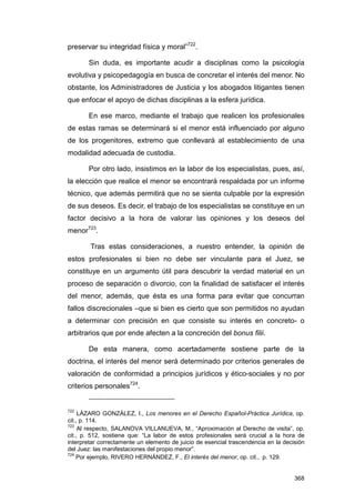 preservar su integridad física y moral”722.

       Sin duda, es importante acudir a disciplinas como la psicología
evolutiva y psicopedagogía en busca de concretar el interés del menor. No
obstante, los Administradores de Justicia y los abogados litigantes tienen
que enfocar el apoyo de dichas disciplinas a la esfera jurídica.

       En ese marco, mediante el trabajo que realicen los profesionales
de estas ramas se determinará si el menor está influenciado por alguno
de los progenitores, extremo que conllevará al establecimiento de una
modalidad adecuada de custodia.

       Por otro lado, insistimos en la labor de los especialistas, pues, así,
la elección que realice el menor se encontrará respaldada por un informe
técnico, que además permitirá que no se sienta culpable por la expresión
de sus deseos. Es decir, el trabajo de los especialistas se constituye en un
factor decisivo a la hora de valorar las opiniones y los deseos del
menor723.

        Tras estas consideraciones, a nuestro entender, la opinión de
estos profesionales si bien no debe ser vinculante para el Juez, se
constituye en un argumento útil para descubrir la verdad material en un
proceso de separación o divorcio, con la finalidad de satisfacer el interés
del menor, además, que ésta es una forma para evitar que concurran
fallos discrecionales –que si bien es cierto que son permitidos no ayudan
a determinar con precisión en que consiste su interés en concreto- o
arbitrarios que por ende afecten a la concreción del bonus filii.

       De esta manera, como acertadamente sostiene parte de la
doctrina, el interés del menor será determinado por criterios generales de
valoración de conformidad a principios jurídicos y ético-sociales y no por
criterios personales724.


722
     LÁZARO GONZÁLEZ, I., Los menores en el Derecho Español-Práctica Jurídica, op.
cit., p. 114.
723
     Al respecto, SALANOVA VILLANUEVA, M., “Aproximación al Derecho de visita”, op.
cit., p. 512, sostiene que: “La labor de estos profesionales será crucial a la hora de
interpretar correctamente un elemento de juicio de esencial trascendencia en la decisión
del Juez: las manifestaciones del propio menor”.
724
    Por ejemplo, RIVERO HERNÁNDEZ, F., El interés del menor, op. cit., p. 129.


                                                                                    368
 