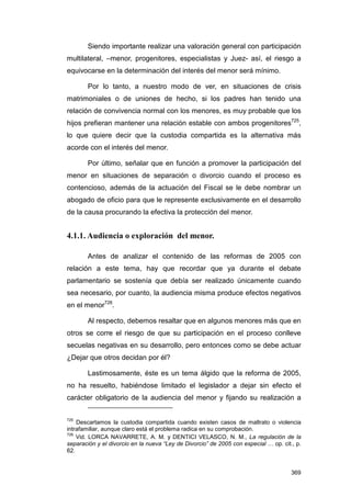 Siendo importante realizar una valoración general con participación
multilateral, –menor, progenitores, especialistas y Juez- así, el riesgo a
equivocarse en la determinación del interés del menor será mínimo.

        Por lo tanto, a nuestro modo de ver, en situaciones de crisis
matrimoniales o de uniones de hecho, si los padres han tenido una
relación de convivencia normal con los menores, es muy probable que los
hijos prefieran mantener una relación estable con ambos progenitores725,
lo que quiere decir que la custodia compartida es la alternativa más
acorde con el interés del menor.

        Por último, señalar que en función a promover la participación del
menor en situaciones de separación o divorcio cuando el proceso es
contencioso, además de la actuación del Fiscal se le debe nombrar un
abogado de oficio para que le represente exclusivamente en el desarrollo
de la causa procurando la efectiva la protección del menor.


4.1.1. Audiencia o exploración del menor.

        Antes de analizar el contenido de las reformas de 2005 con
relación a este tema, hay que recordar que ya durante el debate
parlamentario se sostenía que debía ser realizado únicamente cuando
sea necesario, por cuanto, la audiencia misma produce efectos negativos
en el menor726.

        Al respecto, debemos resaltar que en algunos menores más que en
otros se corre el riesgo de que su participación en el proceso conlleve
secuelas negativas en su desarrollo, pero entonces como se debe actuar
¿Dejar que otros decidan por él?

        Lastimosamente, éste es un tema álgido que la reforma de 2005,
no ha resuelto, habiéndose limitado el legislador a dejar sin efecto el
carácter obligatorio de la audiencia del menor y fijando su realización a


725
    Descartamos la custodia compartida cuando existen casos de maltrato o violencia
intrafamiliar, aunque claro está el problema radica en su comprobación.
726
    Vid. LORCA NAVARRETE, A. M. y DENTICI VELASCO, N. M., La regulación de la
separación y el divorcio en la nueva “Ley de Divorcio” de 2005 con especial … op. cit., p.
62.


                                                                                      369
 