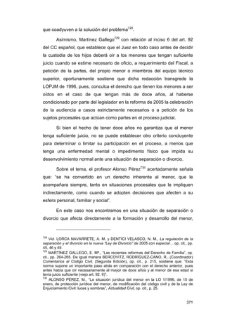 que coadyuven a la solución del problema728.

        Asimismo, Martínez Gallego729 con relación al inciso 6 del art. 92
del CC español, que establece que el Juez en todo caso antes de decidir
la custodia de los hijos deberá oír a los menores que tengan suficiente
juicio cuando se estime necesario de oficio, a requerimiento del Fiscal, a
petición de la partes, del propio menor o miembros del equipo técnico
superior, oportunamente sostiene que dicha redacción transgrede la
LOPJM de 1996, pues, conculca el derecho que tienen los menores a ser
oídos en el caso de que tengan más de doce años, al haberse
condicionado por parte del legislador en la reforma de 2005 la celebración
de la audiencia a casos estrictamente necesarios o a petición de los
sujetos procesales que actúan como partes en el proceso judicial.

        Si bien el hecho de tener doce años no garantiza que el menor
tenga suficiente juicio, no se puede establecer otro criterio concluyente
para determinar o limitar su participación en el proceso, a menos que
tenga una enfermedad mental o impedimento físico que impida su
desenvolvimiento normal ante una situación de separación o divorcio.

        Sobre el tema, el profesor Alonso Pérez730 acertadamente señala
que: “se ha convertido en un derecho inherente al menor, que le
acompañara siempre, tanto en situaciones procesales que le impliquen
indirectamente, como cuando se adopten decisiones que afecten a su
esfera personal, familiar y social”.

        En este caso nos encontramos en una situación de separación o
divorcio que afecta directamente a la formación y desarrollo del menor,



728
     Vid. LORCA NAVARRETE, A. M. y DENTICI VELASCO, N. M., La regulación de la
separación y el divorcio en la nueva “Ley de Divorcio” de 2005 con especial… op. cit., pp.
45, 46 y 49.
729
     MARTÍNEZ GALLEGO, E. Mª., “Las recientes reformas del Derecho de Familia”, op.
cit., pp. 264-265. De igual manera BERCOVITZ, RODRÍGUEZ-CANO, R., (Coordinador)
Comentarios al Código Civil, (Segunda Edición), op. cit., p. 215, sostiene que: “Esta
norma supone un importante paso atrás en comparación con el derecho anterior, pues
antes había que oír necesariamente al mayor de doce años y al menor de esa edad si
tenía juicio suficiente (viejo art. 92. II)”.
730
     ALONSO PÉREZ, M., “La situación jurídica del menor en la LO 1/1996, de 15 de
enero, de protección jurídica del menor, de modificación del código civil y de la Ley de
Enjuiciamiento Civil: luces y sombras”, Actualidad Civil, op. cit., p. 25.


                                                                                      371
 