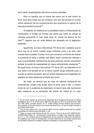 por lo tanto, la participación del menor se torna ineludible.

       Ésto no significa que el criterio del menor por el solo hecho de
tener doce años tenga que ser cumplido, sino que sea tomado en cuenta
previa valoración de los acontecimientos que propiciaron la ruptura de la
estructura familiar funcional731.

       Al respecto, en Cataluña en la actualidad existe un Anteproyecto de
modificación al Código de Familia que prevé que antes de otorgar la
custodia compartida el Juez debe tener en cuenta los deseos de los
hijos732, aspecto que sin duda debería ser adoptado por la legislación
española.

       Igualmente, el inciso 4 del artículo 770 de la LEC, establece que se
tiene que oír al menor cuando tenga suficiente juicio y en todo caso
cuando haya cumplido 12 años, en lo que concierne a la forma de realizar
la audiencia se limita a señalar que deben existir condiciones idóneas y
que no se presenten interferencias de otras personas, siendo conveniente
recabar el auxilio de especialistas en casos estrictamente necesarios733.
De igual forma, el inciso 5 del artículo 777 de la LEC, es reiterativo en lo
que atañe a la facultad de oír al menor cuando tenga suficiente juicio o
cuando se estime necesario, pero en ambas disposiciones el legislador se
abstiene de hacer referencia al interés del menor.

       Así pues, se aprecia que en lugar de haberse esclarecido las
controversias, existen más dudas sobre el tema, pese a ello, a nuestro
modo de ver, la audiencia de exploración al menor tiene vital importancia
para coadyuvar en la concreción del interés del menor en un caso



731
    En el mismo sentido se pronuncia la Sentencia de la Audiencia Provincial de Palma
de Mallorca, Sec. 4ª, S. 20 de marzo 1992. Por otro lado, la STS de 25 de junio de 1994
(RJ 1994, 6502, ponente: Excmo. Sr. D. Teófilo Ortega Torres) sostiene que el menor
tiene derecho a ser oído siempre que tenga suficiente juicio, sin que se haga mención a
una determinada edad.
732
    Vid. El País, edición de 1 de mayo de 2006 “Una ley catalana prevé dar la custodia
compartida sin informe previo del fiscal”, p. 26.
733
    Sobre el inciso 9 del artículo 92 del CC y el art. 770.4 III de la LEC, BERCOVITZ,
RODRÍGUEZ-CANO, R., (Coordinador) Comentarios al Código Civil, Segunda edición,
op. cit., p. 215, sostiene que en la exploración de los menores a diferencia del derecho
de audiencia que a éste le corresponde, el menor interviene en el proceso judicial para
ser sometido mediante un análisis material o psicológico a una prueba pericial.


                                                                                    372
 