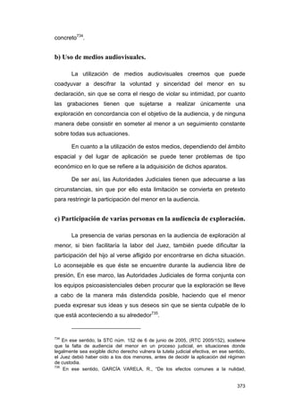 concreto734.


b) Uso de medios audiovisuales.

        La utilización de medios audiovisuales creemos que puede
coadyuvar a descifrar la voluntad y sinceridad del menor en su
declaración, sin que se corra el riesgo de violar su intimidad, por cuanto
las grabaciones tienen que sujetarse a realizar únicamente una
exploración en concordancia con el objetivo de la audiencia, y de ninguna
manera debe consistir en someter al menor a un seguimiento constante
sobre todas sus actuaciones.

        En cuanto a la utilización de estos medios, dependiendo del ámbito
espacial y del lugar de aplicación se puede tener problemas de tipo
económico en lo que se refiere a la adquisición de dichos aparatos.

        De ser así, las Autoridades Judiciales tienen que adecuarse a las
circunstancias, sin que por ello esta limitación se convierta en pretexto
para restringir la participación del menor en la audiencia.


c) Participación de varias personas en la audiencia de exploración.

        La presencia de varias personas en la audiencia de exploración al
menor, si bien facilitaría la labor del Juez, también puede dificultar la
participación del hijo al verse afligido por encontrarse en dicha situación.
Lo aconsejable es que éste se encuentre durante la audiencia libre de
presión, En ese marco, las Autoridades Judiciales de forma conjunta con
los equipos psicoasistenciales deben procurar que la exploración se lleve
a cabo de la manera más distendida posible, haciendo que el menor
pueda expresar sus ideas y sus deseos sin que se sienta culpable de lo
que está aconteciendo a su alrededor735.


734
    En ese sentido, la STC núm. 152 de 6 de junio de 2005, (RTC 2005/152), sostiene
que la falta de audiencia del menor en un proceso judicial, en situaciones donde
legalmente sea exigible dicho derecho vulnera la tutela judicial efectiva, en ese sentido,
el Juez debió haber oído a los dos menores, antes de decidir la aplicación del régimen
de custodia.
735
    En ese sentido, GARCÍA VARELA, R., “De los efectos comunes a la nulidad,


                                                                                      373
 