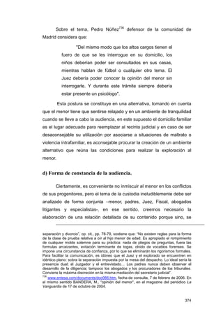 Sobre el tema, Pedro Núñez736 defensor de la comunidad de
Madrid considera que:

                    "Del mismo modo que los altos cargos tienen el
           fuero de que se les interrogue en su domicilio, los
           niños deberían poder ser consultados en sus casas,
           mientras hablan de fútbol o cualquier otro tema. El
           Juez debería poder conocer la opinión del menor sin
           interrogarle. Y durante este trámite siempre debería
           estar presente un psicólogo".

         Esta postura se constituye en una alternativa, tomando en cuenta
que el menor tiene que sentirse relajado y en un ambiente de tranquilidad
cuando se lleve a cabo la audiencia, en este supuesto el domicilio familiar
es el lugar adecuado para reemplazar al recinto judicial y en caso de ser
desaconsejable su utilización por asociarse a situaciones de maltrato o
violencia intrafamiliar, es aconsejable procurar la creación de un ambiente
alternativo que reúna las condiciones para realizar la exploración al
menor.


d) Forma de constancia de la audiencia.

        Ciertamente, es conveniente no inmiscuir al menor en los conflictos
de sus progenitores, pero el tema de la custodia ineludiblemente debe ser
analizado de forma conjunta –menor, padres, Juez, Fiscal, abogados
litigantes y especialistas-, en ese sentido, creemos necesario la
elaboración de una relación detallada de su contenido porque sino, se


separación y divorcio”, op. cit., pp. 78-79, sostiene que: “No existen reglas para la forma
de la clase de prueba relativa a oír al hijo menor de edad. Es apropiado el rompimiento
de cualquier molde solemne para su práctica: nada de pliegos de preguntas, fuera las
formulas arcaizantes, evitación terminante de togas, olvido de vocablos forenses. Se
impone una circunstancia de confianza, por lo que se eliminarán los rigorismos formales.
Para facilitar la comunicación, es idóneo que el Juez y el explorado se encuentren en
idéntico plano: sobra la separación impuesta por la mesa del despacho. Lo ideal sería la
presencia dual; el Juzgador y el entrevistado… Los padres nunca deben observar el
desarrollo de la diligencia; tampoco los abogados y los procuradores de los tribunales.
Conviene la máxima discreción en la misma mediación del secretario judicial”.
736
    www.entesa.com/documents/doc066.htm, fecha de consulta, 7 de febrero de 2006. En
el mismo sentido BANDERA, M., “opinión del menor”, en el magazine del periódico La
Vanguardia de 17 de octubre de 2004.


                                                                                       374
 