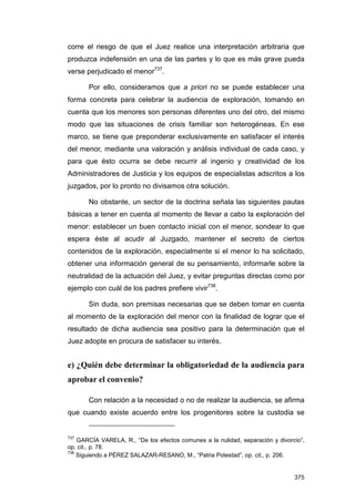 corre el riesgo de que el Juez realice una interpretación arbitraria que
produzca indefensión en una de las partes y lo que es más grave pueda
verse perjudicado el menor737.

       Por ello, consideramos que a priori no se puede establecer una
forma concreta para celebrar la audiencia de exploración, tomando en
cuenta que los menores son personas diferentes uno del otro, del mismo
modo que las situaciones de crisis familiar son heterogéneas. En ese
marco, se tiene que preponderar exclusivamente en satisfacer el interés
del menor, mediante una valoración y análisis individual de cada caso, y
para que ésto ocurra se debe recurrir al ingenio y creatividad de los
Administradores de Justicia y los equipos de especialistas adscritos a los
juzgados, por lo pronto no divisamos otra solución.

       No obstante, un sector de la doctrina señala las siguientes pautas
básicas a tener en cuenta al momento de llevar a cabo la exploración del
menor: establecer un buen contacto inicial con el menor, sondear lo que
espera éste al acudir al Juzgado, mantener el secreto de ciertos
contenidos de la exploración, especialmente si el menor lo ha solicitado,
obtener una información general de su pensamiento, informarle sobre la
neutralidad de la actuación del Juez, y evitar preguntas directas como por
ejemplo con cuál de los padres prefiere vivir738.

       Sin duda, son premisas necesarias que se deben tomar en cuenta
al momento de la exploración del menor con la finalidad de lograr que el
resultado de dicha audiencia sea positivo para la determinación que el
Juez adopte en procura de satisfacer su interés.


e) ¿Quién debe determinar la obligatoriedad de la audiencia para
aprobar el convenio?

       Con relación a la necesidad o no de realizar la audiencia, se afirma
que cuando existe acuerdo entre los progenitores sobre la custodia se


737
    GARCÍA VARELA, R., “De los efectos comunes a la nulidad, separación y divorcio”,
op. cit., p. 78.
738
    Siguiendo a PÉREZ SALAZAR-RESANO, M., “Patria Potestad”, op. cit., p. 206.


                                                                                375
 