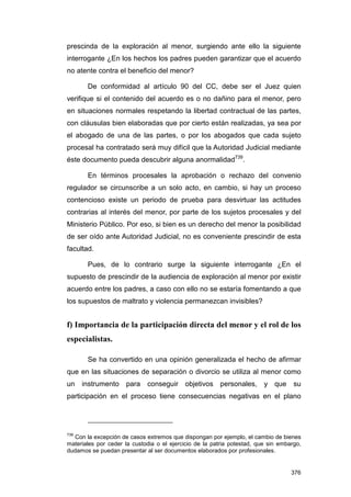 prescinda de la exploración al menor, surgiendo ante ello la siguiente
interrogante ¿En los hechos los padres pueden garantizar que el acuerdo
no atente contra el beneficio del menor?

       De conformidad al artículo 90 del CC, debe ser el Juez quien
verifique si el contenido del acuerdo es o no dañino para el menor, pero
en situaciones normales respetando la libertad contractual de las partes,
con cláusulas bien elaboradas que por cierto están realizadas, ya sea por
el abogado de una de las partes, o por los abogados que cada sujeto
procesal ha contratado será muy difícil que la Autoridad Judicial mediante
éste documento pueda descubrir alguna anormalidad739.

       En términos procesales la aprobación o rechazo del convenio
regulador se circunscribe a un solo acto, en cambio, si hay un proceso
contencioso existe un periodo de prueba para desvirtuar las actitudes
contrarias al interés del menor, por parte de los sujetos procesales y del
Ministerio Público. Por eso, si bien es un derecho del menor la posibilidad
de ser oído ante Autoridad Judicial, no es conveniente prescindir de esta
facultad.

       Pues, de lo contrario surge la siguiente interrogante ¿En el
supuesto de prescindir de la audiencia de exploración al menor por existir
acuerdo entre los padres, a caso con ello no se estaría fomentando a que
los supuestos de maltrato y violencia permanezcan invisibles?


f) Importancia de la participación directa del menor y el rol de los
especialistas.

       Se ha convertido en una opinión generalizada el hecho de afirmar
que en las situaciones de separación o divorcio se utiliza al menor como
un    instrumento     para   conseguir objetivos        personales,      y que      su
participación en el proceso tiene consecuencias negativas en el plano




739
   Con la excepción de casos extremos que dispongan por ejemplo, el cambio de bienes
materiales por ceder la custodia o el ejercicio de la patria potestad, que sin embargo,
dudamos se puedan presentar al ser documentos elaborados por profesionales.


                                                                                   376
 