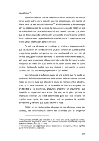 psicológico740.

       Nosotros creemos que se debe escuchar el testimonio del menor
como sujeto activo de la relación con los progenitores, por cuanto, él
forma parte de esa estructura familiar741. En ese sentido, si los cónyuges
son los responsables de la crisis, lo menos que se puede hacer en una
situación de dichas características es oír sus deseos, toda vez que, de lo
que se decida depende su formación y desarrollo presente como también
futuro, además que, dependiendo de su edad puede convertirse en una
fuente útil de información para el proceso.

       Es así, que el menor se constituye en el directo interesado de lo
que va a suceder en su vida presente y futura, tomando en cuenta que los
progenitores pueden reorganizar su vida sentimental una vez roto el
vínculo conyugal o la unión de hecho –si es que no lo han hecho todavía-,
así, pues cabe preguntarse ¿Quien reconstruye la vida del menor o quien
reorganiza su vida? Sin duda debe ser él, quien asuma este rol como
mínimo declarando cuales son sus deseos y expresando si quiere
convivir, sólo con uno de los progenitores o con ambos.

       Con referencia al suficiente juicio, es una lastima que no exista un
parámetro definitivo que determine esta aptitud, toda vez que se corre el
riesgo de que el Juez que atiende la causa se maneje a libre albedrío,
pues, si no está interesado en oír la versión del menor o no quiere dar
credibilidad a su testimonio, procurará encontrar un argumento, que
desvirtúe su capacidad para actuar. Por eso, en el plano jurídico es
importante delimitar una edad determinada para que éste declare -en
nuestro caso desde los doce años-, así se previene la posición
discrecional y arbitraria que pueda asumir el Juez.

       Si bien en los hechos existe el peligro de que el menor pueda ser
utilizado, las consecuencias deben ser asumidas por el progenitor



740
    Ver por todos GONZÁLVEZ VICENTE, M. P., “Siete años en el Juzgado de Familia”,
en Diez años de abogados de familia”, obra colectiva, Asociación española de Abogados
de Familia, Madrid, 2003, pp. 177-178.
741
    Si bien fueron los progenitores quienes decidieron su concepción, ésto no significa
que el menor sea de su propiedad.


                                                                                   377
 