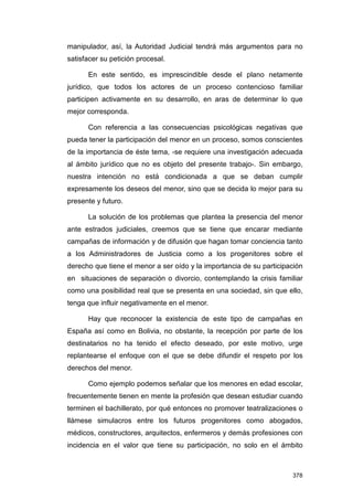 manipulador, así, la Autoridad Judicial tendrá más argumentos para no
satisfacer su petición procesal.

      En este sentido, es imprescindible desde el plano netamente
jurídico, que todos los actores de un proceso contencioso familiar
participen activamente en su desarrollo, en aras de determinar lo que
mejor corresponda.

      Con referencia a las consecuencias psicológicas negativas que
pueda tener la participación del menor en un proceso, somos conscientes
de la importancia de éste tema, -se requiere una investigación adecuada
al ámbito jurídico que no es objeto del presente trabajo-. Sin embargo,
nuestra intención no está condicionada a que se deban cumplir
expresamente los deseos del menor, sino que se decida lo mejor para su
presente y futuro.

      La solución de los problemas que plantea la presencia del menor
ante estrados judiciales, creemos que se tiene que encarar mediante
campañas de información y de difusión que hagan tomar conciencia tanto
a los Administradores de Justicia como a los progenitores sobre el
derecho que tiene el menor a ser oído y la importancia de su participación
en situaciones de separación o divorcio, contemplando la crisis familiar
como una posibilidad real que se presenta en una sociedad, sin que ello,
tenga que influir negativamente en el menor.

      Hay que reconocer la existencia de este tipo de campañas en
España así como en Bolivia, no obstante, la recepción por parte de los
destinatarios no ha tenido el efecto deseado, por este motivo, urge
replantearse el enfoque con el que se debe difundir el respeto por los
derechos del menor.

      Como ejemplo podemos señalar que los menores en edad escolar,
frecuentemente tienen en mente la profesión que desean estudiar cuando
terminen el bachillerato, por qué entonces no promover teatralizaciones o
llámese simulacros entre los futuros progenitores como abogados,
médicos, constructores, arquitectos, enfermeros y demás profesiones con
incidencia en el valor que tiene su participación, no solo en el ámbito



                                                                      378
 