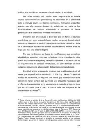 jurídico, sino también en ramas como la psicología y la sociología.

        De haber actuado así, mucho antes seguramente se habría
salvado como mínimo una generación y no estaríamos en la actualidad
como a menudo ocurre en distintos seminarios, formulando preguntas
abiertas que sólo generan debates sin soluciones, por parte de los
Administradores       de    Justicia,    atribuyendo      el   problema       de   forma
generalizada a la carencia de recursos económicos.

        Debemos ser propositivos si bien todo gira en torno a recursos
económicos, con poco se puede hacer mucho, porque de lo contrario si
esperamos o pensamos que todo pasa por el cambio de mentalidad, ésta
sin la participación activa de los actores sociales tardará muchos años en
llegar y es más falta saber si llegará.

        Por eso, no debemos ser ilusos, las modificaciones que se realizan
a los Códigos sustantivo y procesal no finalizan con su promulgación, sino
que es importante la recepción y percepción que tiene la sociedad civil en
su conjunto sobre los cambios introducidos, así como también se debe
realizar un seguimiento a la ejecución de las resoluciones judiciales.

        En virtud a todo lo expuesto, creemos que la obligación de oír al
menor que se prevé en los artículos 92. 2, 154. 5 y 159 del Código Civil
español es insuficiente, se requiere una norma que establezca que si la
opinión del menor coincide con su interés y se encuentra respaldada por
el informe de especialistas en lo que respecta la custodia, si bien no tiene
que ser vinculante para el Juez, al menos debe ser influyente en la
concreción de su interés742.



742
   Sobre el tema, el artículo 12 de la Convención sobre los Derechos del Niño de 1989
sostiene que se debe tomar en cuenta las opiniones del menor, ésto significa que la
actuación del Juez no debe limitarse a oír al menor; De igual manera la SAP de Huesca
de 31 de marzo de 1995 (AC 1995/561, ponente: Ilmo. Sr. D. Gonzalo Gutiérrez Celma),
manifiesta que si la voluntad del menor es razonada y razonable se constituye en una
buena expresión de considerar lo más beneficioso para él. Asimismo, SAP Barcelona
núm. 247(Sección 12ª), de 20 abril de 2005 (JUR 2005126782, ponente: Ilmo. Sr. D.
Paulino Rico Rajo), resuelve que para resolver la atribución de la custodia de los hijos ha
sido conveniente oír al menor y tomar en cuenta su voluntad. Por su parte, la STC núm.
152 (Sala Primera), de 6 junio de 2005 (RTC 2005152, ponente: D. Jorge Rodríguez-
Zapata Pérez), dispone retrotraer lo actuado al momento anterior al de dictarse
Sentencia para que, antes de resolver sobre la guarda y custodia, se oiga a los menores


                                                                                       379
 